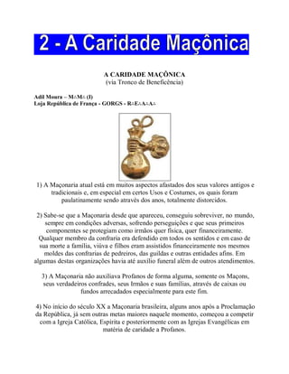 A CARIDADE MAÇÔNICA
(via Tronco de Beneficência)
Adil Moura – M∴M∴ (I)
Loja República de França - GORGS - R∴E∴A∴A∴
1) A Maçonaria atual está em muitos aspectos afastados dos seus valores antigos e
tradicionais e, em especial em certos Usos e Costumes, os quais foram
paulatinamente sendo através dos anos, totalmente distorcidos.
2) Sabe-se que a Maçonaria desde que apareceu, conseguiu sobreviver, no mundo,
sempre em condições adversas, sofrendo perseguições e que seus primeiros
componentes se protegiam como irmãos quer física, quer financeiramente.
Qualquer membro da confraria era defendido em todos os sentidos e em caso de
sua morte a família, viúva e filhos eram assistidos financeiramente nos mesmos
moldes das confrarias de pedreiros, das guildas e outras entidades afins. Em
algumas destas organizações havia até auxílio funeral além de outros atendimentos.
3) A Maçonaria não auxiliava Profanos de forma alguma, somente os Maçons,
seus verdadeiros confrades, seus Irmãos e suas famílias, através de caixas ou
fundos arrecadados especialmente para este fim.
4) No início do século XX a Maçonaria brasileira, alguns anos após a Proclamação
da República, já sem outras metas maiores naquele momento, começou a competir
com a Igreja Católica, Espírita e posteriormente com as Igrejas Evangélicas em
matéria de caridade a Profanos.
 