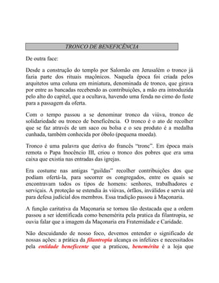 TRONCO DE BENEFICÊNCIA
De outra face:
Desde a construção do templo por Salomão em Jerusalém o tronco já
fazia parte dos rituais maçônicos. Naquela época foi criada pelos
arquitetos uma coluna em miniatura, denominada de tronco, que girava
por entre as bancadas recebendo as contribuições, a mão era introduzida
pelo alto do capitel, que a ocultava, havendo uma fenda no cimo do fuste
para a passagem da oferta.
Com o tempo passou a se denominar tronco da viúva, tronco de
solidariedade ou tronco de beneficência. O tronco é o ato de recolher
que se faz através de um saco ou bolsa e o seu produto é a medalha
cunhada, também conhecida por óbolo (pequena moeda).
Tronco é uma palavra que deriva do francês “tronc”. Em época mais
remota o Papa Inocêncio III, criou o tronco dos pobres que era uma
caixa que existia nas entradas das igrejas.
Era costume nas antigas “guildas” recolher contribuições dos que
podiam ofertá-la, para socorrer os congregados, entre os quais se
encontravam todos os tipos de homens: senhores, trabalhadores e
serviçais. A proteção se estendia às viúvas, órfãos, inválidos e servia até
para defesa judicial dos membros. Essa tradição passou à Maçonaria.
A função caritativa da Maçonaria se tornou tão destacada que a ordem
passou a ser identificada como benemérita pela pratica da filantropia, se
ouvia falar que a imagem da Maçonaria era Fraternidade e Caridade.
Não descuidando de nosso foco, devemos entender o significado de
nossas ações: a prática da filantropia alcança os infelizes e necessitados
pela entidade beneficente que a praticou, benemérita é a loja que
 