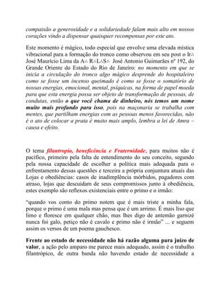 compaixão a generosidade e a solidariedade falam mais alto em nossos
corações vindo a dispensar quaisquer recompensas por este ato.
Este momento é mágico, todo especial que envolve uma elevada mística
vibracional para a formação do tronco como observou em seu post o Ir∴
José Maurício Lima da A∴ R∴L∴S∴ José Antonio Guimarães nº 192, do
Grande Oriente do Estado do Rio de Janeiro: no momento em que se
inicia a circulação do tronco algo mágico desprende do hospitaleiro
como se fosse um incenso queimado é como se fosse o somatório de
nossas energias, emocional, mental, psíquicas, na forma de papel moeda
para que esta energia possa ser objeto de transformação de pessoas, de
condutas, então o que você chama de dinheiro, nós temos um nome
muito mais profundo para isso, pois na maçonaria se trabalha com
mentes, que partilham energias com as pessoas menos favorecidas, não
é o ato de colocar a prata é muito mais amplo, lembra a lei de Amra –
causa e efeito.
O tema filantropia, beneficência e Fraternidade, para muitos não é
pacífico, primeiro pela falta de entendimento do seu conceito, segundo
pela nossa capacidade de escolher a política mais adequada para o
enfrentamento dessas questões e terceira a própria conjuntura atuais das
Lojas e obediências: casos de inadimplência mórbidos, pagadores com
atraso, lojas que descuidam de seus compromissos junto à obediência,
estes exemplo são reflexos existenciais entre o primo e o irmão:
“quando vos conto do primo notem que é mais triste a minha fala,
porque o primo é uma mala mas pensa que é um arrimo. É mais liso que
limo e floresce em qualquer chão, mas lhes digo de antemão garnizé
nunca foi galo, petiço não é cavalo e primo não é irmão” ... e seguem
assim os versos de um poema gauchesco.
Frente ao estado de necessidade não há razão alguma para juízo de
valor, a ação pelo amparo me parece mais adequado, assim é o trabalho
filantrópico, de outra banda não havendo estado de necessidade a
 