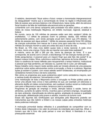 10
O relatório, denominado "Atuar sobre o futuro: romper a transmissão intergeneracional
da desigualdade" mostra que a concentração de renda na região é influenciada pela
falta de acesso aos serviços básicos e de infraestrutura, baixa renda, além da estrutura
fiscal injusta e da falta de mobilidade educacional entre as gerações.
Juntamente com uma densa campanha pela probidade nos setor público, aí estão os
motes de nossa mobilização Maçônica, em âmbito municipal, regional, estadual e
federal.
No mundo, cerca de 100 milhões de pessoas estão sem teto; existem1 bilhão de
analfabetos; 1,1 bilhão de pessoas vivem na pobreza, destas, 630 milhões são
extremamente pobres, com renda percapta anual bem menor que 275 dólares; 1,5
bilhão de pessoas sem água potável; 1 bilhão de pessoas passando fome;150 milhões
de crianças subnutridas com menos de 5 anos (uma para cada três no mundo); 12,9
milhões de crianças morrem a cada ano antes dos seus 5 anos de vida.
No Brasil, os 10% mais ricos detêm quase toda a renda nacional. A cada cinco
minutos, morre uma criança. Como não se importar com esta triste realidade?.
A maioria, cerca de 280 a 290 por dia, morre de doenças da fome.. É o que
corresponde, de acordo com o Unicef, a dois Boeings 737 de crianças mortas por dia.
Então perguntamos: é possível para um maçom fingir que este fato não existe? E se
fossem nossos Irmãos, filhos, sobrinhos e sobrinhas, agiríamos de forma diferente
Esta é a essência de nossa reflexão para recuperarmos o tempo histórico, institucional
e pessoal que hoje perdemos, por descaso ou, quando não é o pior, por alienação.
Nosso trabalho como maçom neste sentido pode ser iniciado através de uma pesquisa
preliminar sobre ações estruturantes contra a corrupção, a fome e a pobreza. Algumas
ações já existem e podem, com nossa adesão serem fortalecidas, se encampadas por
verdadeiros homens livres e de bons costumes.
São vários os programas aos quais poderemos aderir como verdadeiros maçons, sem
a vaidosa ilusão de estarmos “reinventando a roda”.
Uma mobilização de toda a Maçonaria contra a corrupção no Poder público pode se
tornar uma atitude mais cívica e mais patriótica do que, por exemplo um silencioso e
alienante desfile em datas comemorativas, sem qualquer resíduo social ou institucional
nem para a Maçonaria e seus irmãos, tampouco para a sociedade.
Programas de geração de emprego e renda, atenção básica à saúde, banco de
alimentos, aumento do salário mínimo, incentivo para o primeiro emprego, recuperação
do meio ambiente, intensificação da reforma agrária, ampliação do acesso e qualidade
da educação, alfabetização para jovens e adultos, incentivo ao turismo rural.
Essas são algumas das ramificações que abraçadas pela Maçonaria poderão ser
instrumentos que irão redimir a Ordem e as nossas culpas pelas omissões históricas
desta poderosa instituição.
A motivação primordial destas reflexões é a possibilidade de compartilhar com os
Irmãos desta indignação e me valer do princípio da Liberdade para expô-las. Afinal, o
homem que não é livre não pode pensar e viver em Moral. A liberdade é o seu
pressuposto essencial.
 