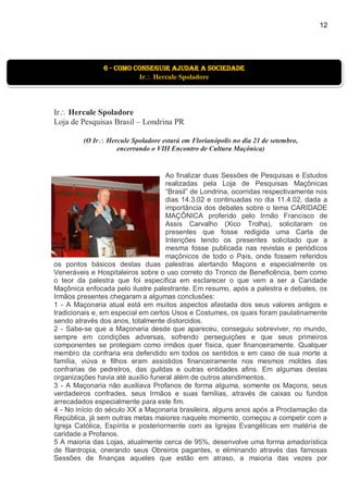 12
Ir Hercule Spoladore
Loja de Pesquisas Brasil – Londrina PR
(O Ir Hercule Spoladore estará em Florianópolis no dia 21 de setembro,
encerrando o VIII Encontro de Cultura Maçônica)
Ao finalizar duas Sessões de Pesquisas e Estudos
realizadas pela Loja de Pesquisas Maçônicas
“Brasil” de Londrina, ocorridas respectivamente nos
dias 14.3.02 e continuadas no dia 11.4.02, dada a
importância dos debates sobre o tema CARIDADE
MAÇÔNICA proferido pelo Irmão Francisco de
Assis Carvalho (Xico Trolha), solicitaram os
presentes que fosse redigida uma Carta de
Intenções tendo os presentes solicitado que a
mesma fosse publicada nas revistas e periódicos
maçônicos de todo o País, onde fossem referidos
os pontos básicos destas duas palestras alertando Maçons e especialmente os
Veneráveis e Hospitaleiros sobre o uso correto do Tronco de Beneficência, bem como
o teor da palestra que foi específica em esclarecer o que vem a ser a Caridade
Maçônica enfocada pelo ilustre palestrante. Em resumo, após a palestra e debates, os
Irmãos presentes chegaram a algumas conclusões:
1 - A Maçonaria atual está em muitos aspectos afastada dos seus valores antigos e
tradicionais e, em especial em certos Usos e Costumes, os quais foram paulatinamente
sendo através dos anos, totalmente distorcidos.
2 - Sabe-se que a Maçonaria desde que apareceu, conseguiu sobreviver, no mundo,
sempre em condições adversas, sofrendo perseguições e que seus primeiros
componentes se protegiam como irmãos quer física, quer financeiramente. Qualquer
membro da confraria era defendido em todos os sentidos e em caso de sua morte a
família, viúva e filhos eram assistidos financeiramente nos mesmos moldes das
confrarias de pedreIros, das guildas e outras entidades afins. Em algumas destas
organizações havia até auxílio funeral além de outros atendimentos.
3 - A Maçonaria não auxiliava Profanos de forma alguma, somente os Maçons, seus
verdadeiros confrades, seus Irmãos e suas famílias, através de caixas ou fundos
arrecadados especialmente para este fim.
4 - No início do século XX a Maçonaria brasileira, alguns anos após a Proclamação da
República, já sem outras metas maiores naquele momento, começou a competir com a
Igreja Católica, Espírita e posteriormente com as Igrejas Evangélicas em matéria de
caridade a Profanos.
5 A maioria das Lojas, atualmente cerca de 95%, desenvolve uma forma amadorística
de filantropia, onerando seus Obreiros pagantes, e eliminando através das famosas
Sessões de finanças aqueles que estão em atraso, a maioria das vezes por
6 - como conseguir ajudar a sociedade
Ir Hercule Spoladore
 