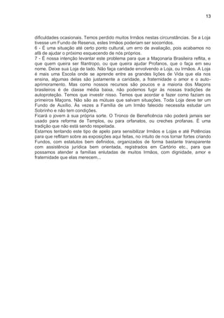 13
dificuldades ocasionais. Temos perdido muitos Irmãos nestas circunstâncias. Se a Loja
tivesse um Fundo de Reserva, estes Irmãos poderiam ser socorridos.
6 - É uma situação até certo ponto cultural, um erro de avaliação, pois acabamos no
afã de ajudar o próximo esquecendo de nós próprios.
7 - É nossa intenção levantar este problema para que a Maçonaria Brasileira reflita, e
que quem queira ser filantropo, ou que queira ajudar Profanos, que o faça em seu
nome. Deixe sua Loja de lado. Não faça caridade envolvendo a Loja, ou Irmãos. A Loja
é mais uma Escola onde se aprende entre as grandes lições de Vida que ela nos
ensina, algumas delas são justamente a caridade, a fraternidade o amor e o auto-
aprimoramento. Mas como nossos recursos são poucos e a maioria dos Maçons
brasileiros é de classe média baixa, não podemos fugir às nossas tradições de
autoproteção. Temos que investir nisso. Temos que acordar e fazer como faziam os
primeiros Maçons. Não são as mútuas que salvam situações. Toda Loja deve ter um
Fundo de Auxílio. Às vezes a Família de um Irmão falecido necessita estudar um
Sobrinho e não tem condições.
Ficará o jovem à sua própria sorte. O Tronco de Beneficência não poderá jamais ser
usado para reforma de Templos, ou para orfanatos, ou creches profanas. É uma
tradição que não está sendo respeitada.
Estamos tentando este tipo de apelo para sensibilizar Irmãos e Lojas e até Potências
para que reflitam sobre as exposições aqui feitas, no intuito de nos tornar fortes criando
Fundos, com estatutos bem definidos, organizados de forma bastante transparente
com assistência jurídica bem orientada, registrados em Cartório etc., para que
possamos atender a famílias enlutadas de muitos Irmãos, com dignidade, amor e
fraternidade que elas merecem...
 