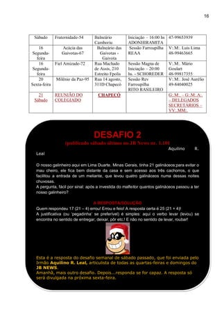 16
Sábado Fraternidade-54 Balneário
Camboriu
Iniciação – 16:00 hs
ADONHIRAMITA
47-99653939
16
Segunda-
feira
Acácia das
Gaivotas-67
Balneário das
Gaivotas -
Gaivota
Sessão Farroupilha
REAA
V:.M:. Luis Lima
48-99463665
16
Segunda-
feira
Fiel Amizade-72 Rua Machado
de Assis, 210
Estreito Fpolis
Sessão Magna de
Iniciação – 20:00
hs. - SCHOREDER
V:.M:. Mário
Goulart
48-99817355
20
Sexta-feira
Milênio da Paz-95 Rua 14 agosto,
311D Chapecó
Sessão Rev
Farroupilha
RITO RASILEIRO
V:.M:. José Aurélio
49-84040025
21
Sábado
REUNIÃO DO
COLEGIADO
CHAPECÓ G:.M:. – G:.M:.A:.
– DELEGADOS
SECRETÁRIOS –
VV:.MM:.
DESAFIO 2
(publicado sábado último no JB News nr. 1.101
Aquilino R.
Leal
O nosso galinheiro aqui em Lima Duarte. Minas Gerais, tinha 21 galináceos;para evitar o
mau cheiro, ele fica bem distante da casa e sem acesso aos três cachorros, o que
facilitou a entrada de um meliante, que levou quatro galináceos numa dessas noites
chuvosas.
A pergunta, fácil por sinal: após a investida do malfeitor quantos galináceos passou a ter
nosso galinheiro?
A RESPOSTA/SOLUÇÃO
Quem respondeu 17 (21 – 4) errou! Errou e feio! A resposta certa é 25 (21 + 4)!
A justificativa (ou „pegadinha‟ se preferível) é simples: aqui o verbo levar (levou) se
encontra no sentido de entregar, deixar, pôr etc.! E não no sentido de levar, roubar!
Esta é a resposta do desafio semanal de sábado passado, que foi enviada pelo
Irmão Aquilino R. Leal, articulista de todas as quartas-feiras e domingos do
JB NEWS.
Amanhã, mais outro desafio. Depois...responda se for capaz. A resposta só
será divulgada na próxima sexta-feira.
 