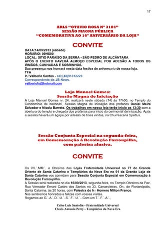 17
ARLS “OTAVIO ROSA Nº 3184”
SESSÃO MAGNA PÚBLICA
“COMEMORATIVA AO 16º ANIVERSÁRIO DA LOJA”
CONVITE
DATA:14/09/2013 (sábado)
HORÁRIO: 09HS00
LOCAL: SITIO PARAÍSO DA SERRA - SÃO PEDRO DE ALCÂNTARA
APÓS O EVENTO HAVERÁ ALMOÇO ESPECIAL POR ADESÃO A TODOS OS
IRMÃOS, CUNHADAS E SOBRINHOS.
Sua presença nos honrará nesta data festiva de aniversario de nossa loja.
TFA
Ir.'.Valberio Santos - cel:(48)91312223
Correspondente do JB-News.
valberiofs@hotmail.com
Loja Manoel Gomes:
Sessão Magna de Iniciação
A Loja Manoel Gomes nr. 24, realizará neste sábado (14) às 17h00, no Templo do
Condomínio de Itacorubí, Sessão Magna de Iniciação dos profanos Daniel Meira
Salvador e Nicola Barreto. Os trabalhos em nossa loja terão inicio as 13:30 com a
abertura do templo e chegada dos profanos para inicio do cerimonial de iniciação. Após
a sessão haverá um ágape por adesão de boas vindas, na Churrascaria Spettus.
Sessão Conjunta Especial na segunda-feira,
em Comemoração à Revolução Farroupilha,
com palestra alusiva.
CONVITE
Os VV.`.MM.`. e Obreiros das Lojas Fraternidade Universal no 77 do Grande
Oriente de Santa Catarina e Templários da Nova Era no 91 da Grande Loja de
Santa Catarina vos convidam para Sessão Conjunta Especial em Comemoração à
Revolução Farroupilha.
A Sessão será realizada no dia 16/09/2013, segunda-feira, no Templo Obreiros da Paz,
Rua Vereador Ernani Castro dos Santos no 33, Canasvieiras, Or∴ de Florianópolis,
Santa Catarina, às 20 horas, com Palestra do Ir∴ Homero Milton Franco.
Nos sentiremos honrados e felizes com vossas visitas.
Rogamos ao G.`.A.`.D.`.U.`. S.`.F.`.U.`.. Com um T.`.F.`.A.`.,
Celso Luis Santolin - Fraternidade Universal
Clovis Antonio Petry - Templários da Nova Era
 