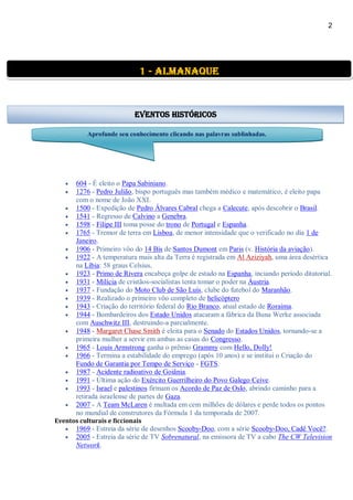 2
 604 - É eleito o Papa Sabiniano.
 1276 - Pedro Julião, bispo português mas também médico e matemático, é eleito papa
com o nome de João XXI.
 1500 - Expedição de Pedro Álvares Cabral chega a Calecute, após descobrir o Brasil.
 1541 - Regresso de Calvino a Genebra.
 1598 - Filipe III toma posse do trono de Portugal e Espanha.
 1765 - Tremor de terra em Lisboa, de menor intensidade que o verificado no dia 1 de
Janeiro.
 1906 - Primeiro vôo do 14 Bis de Santos Dumont em Paris (v. História da aviação).
 1922 - A temperatura mais alta da Terra é registrada em Al Aziziyah, uma área desértica
na Líbia: 58 graus Celsius.
 1923 - Primo de Rivera encabeça golpe de estado na Espanha, inciando período ditatorial.
 1931 - Milícia de cristãos-socialistas tenta tomar o poder na Áustria.
 1937 - Fundação do Moto Club de São Luís, clube do futebol do Maranhão.
 1939 - Realizado o primeiro vôo completo de helicóptero
 1943 - Criação do território federal do Rio Branco, atual estado de Roraima.
 1944 - Bombardeiros dos Estado Unidos atacaram a fábrica da Buna Werke associada
com Auschwitz III, destruindo-a parcialmente.
 1948 - Margaret Chase Smith é eleita para o Senado do Estados Unidos, tornando-se a
primeira mulher a servir em ambas as casas do Congresso.
 1965 - Louis Armstrong ganha o prêmio Grammy com Hello, Dolly!
 1966 - Termina a estabilidade do emprego (após 10 anos) e se institui o Criação do
Fundo de Garantia por Tempo de Serviço - FGTS.
 1987 - Acidente radioativo de Goiânia.
 1991 - Última ação do Exército Guerrilheiro do Povo Galego Ceive.
 1993 - Israel e palestinos firmam os Acordo de Paz de Oslo, abrindo caminho para a
retirada israelense de partes de Gaza.
 2007 - A Team McLaren é multada em cem milhões de dólares e perde todos os pontos
no mundial de construtores da Fórmula 1 da temporada de 2007.
Eventos culturais e ficcionais
 1969 - Estreia da série de desenhos Scooby-Doo, com a série Scooby-Doo, Cadê Você?.
 2005 - Estreia da série de TV Sobrenatural, na emissora de TV a cabo The CW Television
Network.
1 - almanaque
Eventos Históricos
Aprofunde seu conhecimento clicando nas palavras sublinhadas.
 