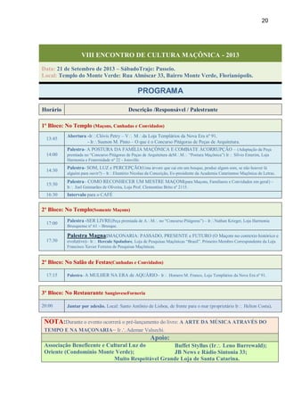 20
VIII ENCONTRO DE CULTURA MAÇÔNICA - 2013
Data: 21 de Setembro de 2013 – SábadoTraje: Passeio.
Local: Templo do Monte Verde: Rua Almiscar 33, Bairro Monte Verde, Florianópolis.
PROGRAMA
Horário Descrição /Responsável / Palestrante
1º Bloco: No Templo (Maçons, Cunhadas e Convidados)
13:45
Abertura -IrClóvis Petry – V Mda Loja Templários da Nova Era nº 91.
- IrSuenon M. Pinto – O que é o Concurso Pitágoras de Peças de Arquitetura.
14:00
Palestra- A POSTURA DA FAMÍLIA MAÇÔNICA E COMBATE ÀCORRUPÇÃO – (Adaptação da Peça
premiada no “Concurso Pitágoras de Peças de Arquitetura deMM “Postura Maçônica”) Ir Sílvio Emerim, Loja
Harmonia e Fraternidade nº 22 - Joinville.
14:30
Palestra- SOM, LUZ e PERCEPÇÃO(Uma árvore que cai em um bosque, produz algum som, se não houver lá
alguém para ouvir?) – IrEleutério Nicolau da Conceição, Ex-presidente da Academia Catarinense Maçônica de Letras.
15:30
Palestra– COMO RECONHECER UM MESTRE MAÇOM(para Maçons, Familiares e Convidados em geral) –
Ir Joel Guimarães de Oliveira, Loja Prof. Clementino Brito nº 2115.
16:30 Intervalo para o CAFÉ
2º Bloco: No Templo(Somente Maçons)
17:00
Palestra -SER LIVRE(Peça premiada de AM no “Concurso Pitágoras”) – IrNathan Krieger, Loja Harmonia
Brusquense nº 61 – Brusque.
17:30
Palestra Magna:MAÇONARIA: PASSADO, PRESENTE e FUTURO (O Maçom no contexto histórico e
evolutivo)– Ir Hercule Spoladore, Loja de Pesquisas Maçônicas “Brasil”. Primeiro Membro Correspondente da Loja
Francisco Xavier Ferreira de Pesquisas Maçônicas.
2º Bloco: No Salão de Festas(Cunhadas e Convidados)
17:15 Palestra- A MULHER NA ERA de AQUÁRIO– Ir Homero M. Franco, Loja Templários da Nova Era nº 91.
3º Bloco: No Restaurante SangioveseForneria
20:00 Jantar por adesão. Local: Santo Antônio de Lisboa, de frente para o mar (proprietário Ir Helton Costa).
NOTA:Durante o evento ocorrerá o pré-lançamento do livro: A ARTE DA MÚSICA ATRAVÉS DO
TEMPO E NA MAÇONARIA– IrAdemar Valsechi.
Apoio:
Associação Beneficente e Cultural Luz do
Oriente (Condomínio Monte Verde);
Buffet Styllus (Ir Leno Burrewald);
JB News e Rádio Sintonia 33;
Muito Respeitável Grande Loja de Santa Catarina.
 
