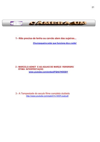 21
1 - Não precisa de lenha ou carvão alem das sujeiras...
Churrasqueira solar que funciona dia e noite!
2 - MARCELO ADNET E AS AGUAS DE MARÇO RSRSRSRS
ÓTIMA INTERPRETAÇÃO
www.youtube.com/embed/FQhb7tfOODY
3 - A Tempestade do seculo filme completo dublado
http://www.youtube.com/watch?v=I0OFJuqILa8
 