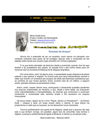 4
Mario Gentil Costa.
O autor é médico em Florianópolis.
Contato: magenco@terra.com.br
http://magenco.blog.uol.com.br
"Ensaísta de Araque"
Nunca tive a pretensão de ser um ensaísta, muito menos um pensador com
conteúdo suficiente para gozar de tal privilégio; apenas sofro a compulsão de dar
palpites sobre temas que ocupam lugar prioritário em minhas cogitações.
E os que tenho abordado me fascinam desde a juventude, quando, livre do jugo
familiar e do proselitismo dos padres, fui estudar fora e abri minha mente para um
horizonte sem as fronteiras limitadoras da fé religiosa dogmática.
Em nome disso, senti, há alguns anos, a necessidade quase obsessiva de deixar
patente o meu parecer a respeito, no mínimo para que meus descendentes venham a
saber que tiveram um ancestral que escapou da tutela das lideranças castradoras que,
ao contrário do que muitos pensam, foram, durante mais de um milênio, e seguem
sendo, grandes entraves ao pensamento crítico.
Assim, andei, nesses últimos anos, esmiuçando e dissecando questões pendentes
nos arquivos embolorados da memória, e que, desde a tenra idade, me sufocavam
como improbabilidades e impossibilidades, as mesmas que conduziram e continuam
conduzindo a humanidade pelo caminho errado e lhe causaram um prejuízo
incauculável.
Há pouco tempo, depois de ler o livro "Papas, Santos ou Pecadores?" – de Eamon
Duffy – cheguei a fazer um longo ensaio sobre o mesmo. E essa leitura me
proporcionou a visão que eu buscava, ao me descortinar novos horizontes.
Convivo perfeitamente com gente de fé religiosa, desde que o assunto não seja
este e que tenham comigo, em paralelo, algum tipo de comunhão mais terrena e
objetiva, eventual e preferentemente ligada à literatura, à ciência ou às demais artes.
Mario Gentil Costa – MaGenCo (2013)
2 - OPINIão - reflexões necessárias
Ir Marcos Coimba
 