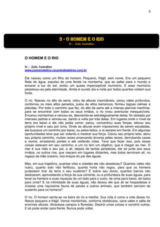 5
O HOMEM E O RIO
Ir João Anatalino
www.joaoanatalino.recantodasletras.com.br
Ele nasceu como um filho de homem. Pequeno, frágil, sem nome. Era um pequeno
filete de água, expulso de uma fenda na montanha, que ao saltar para o mundo e
encarar a luz do sol, emitiu um quase imperceptível murmúrio. E esse murmúrio
perpetuou-se pela eternidade. Ainda é ouvido dia e noite por todos quantos visitam sua
fonte.
O rio. Nasceu no alto da serra, rolou de alturas insondáveis, cavou vales profundos,
contornou os mais altos penedos, pulou de altos barrancos, formou lagoas calmas e
plácidas. Por todo o caminho que fez, do alto da serra até a imensa planície marítima,
para se encontrar com todos os seus irmãos, o rio viveu aventuras inesquecíveis.
Encarou montanhas e venceu-as, desviando-se estrategicamente delas; foi obstado por
imensas pedras e venceu-as, dando a volta por trás delas. Em lugares onde o nível da
terra era baixo e ele não podia correr, parou, concentrou suas forças, elevou seu
próprio nível e saiu por cima. Onde as alturas eram impossíveis de serem escaladas,
ele buscava um caminho por baixo, ou pelos lados, e ia sempre em frente. Em algumas
oportunidades teve que ser violento e mostrar sua força. Cavou seu próprio leito, abriu
seu próprio caminho, muitas vezes arrancando árvores pelas raízes, derrubando casas
e muros, arrastando pontes e até ceifando vidas. Teve que fazer isso, pois essas
coisas estavam em seu caminho, e um rio tem um objetivo, que é chegar ao mar. O
mar é sua mãe e seu pai, e ali, depois de tantas peripécias, ele se junta aos seus
irmãos, os outros rios, que nascem em lugares distantes, mas todos terminam ali, no
regaço da mãe oceano, nos braços do pai das águas.
Mas, em sua trajetória, quantas vilas e cidades ele não abasteceu? Quantos vales não
nutriu, quanto solo não fertilizou, quanta horta não regou, para que os homens
pudessem tirar da terra o seu sustento? E sobre seu dorso, quantos barcos não
deslizaram, aproveitando a força da sua corrente, ou a profundeza de suas águas, para
levar os homens e suas riquezas de um lado para o outro, de cima para baixo, de baixo
para cima? E na intimidade de suas águas, não deixou ele que ali se hospedasse e
vivesse uma riquíssima fauna de peixes e outros animais, que também serviam de
sustento para os homens?
O rio. O homem senta-se na beira do rio e medita. Sua vida é como a vida desse rio.
Nasce pequeno e frágil. Vence montanhas, contorna obstáculos, cava vales e salta de
enormes alturas. Atravessa campos e florestas. Destrói umas coisas e constrói outras.
E só pode andar para frente. Nunca pode voltar.
3 - o homem e o rio
Ir João Anatalino
 