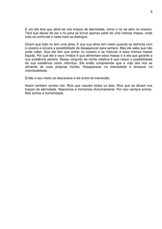 6
E um dia terá que atirar-se nos braços da eternidade, como o rio se atira no oceano.
Terá que deixar de ser o rio para se tornar apenas parte de uma imensa massa, onde
tudo se confunde e nada mais se distingue.
Dizem que todo rio tem uma alma. E que sua alma tem medo quando se defronta com
o oceano e encara a possibilidade de desaparecer para sempre. Mas ele sabe que não
pode voltar. Que ele tem que entrar no oceano e se misturar á essa imensa massa
líquida. Por que ele e seus irmãos é que alimentam essa massa e é ela que garante a
sua existência perene. Desse conjunto de morte coletiva é que nasce a possibilidade
de sua existência como indivíduo. Ele então compreende que a vida dos rios se
alimenta de suas próprias mortes. Desaparecer na imensidade é renascer na
individualidade.
Então o seu medo se desvanece e ele entra na imensidão.
Assim também somos nós. Rios que nascem todos os dias. Rios que se diluem nos
braços da eternidade. Nascemos e morremos diuturnamente. Por isso sempre somos.
Nós somos a humanidade.
 