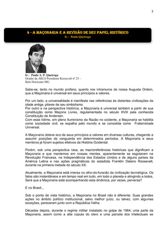 7
]
Ir Paulo A. P. Queiroga
Orador da ARLS Presidente Roosevelt nº 25 –
Belo Horizonte MG
Sabe-se, tanto no mundo profano, quanto nos intramuros de nossa Augusta Ordem,
que a Maçonaria é universal em seus princípios e valores.
Por um lado, a universalidade é manifesta nas referências às distantes civilizações da
idade antiga, pilares de seu simbolismo.
Por outro e na perspectiva histórica, a Maçonaria é universal também a partir de sua
constituição como Maçons Livres, regulamentada no século XVIII pela conhecida
Constituição de Andersen.
Com esse lídimo, em pleno Iluminismo da Razão no ocidente, a Maçonaria se habilita
como sociedade civil, se espalha pelo mundo e se consolida como Fraternidade
Universal.
A Maçonaria obteve eco de seus princípios e valores em diversas culturas, chegando a
assumir posições de vanguarda em determinados períodos. A Maçonaria e seus
membros já foram sujeitos efetivos da História Ocidental.
Porém, sob uma perspectiva rasa, as macroreferências históricas que dignificam a
Maçonaria e que mantemos em nossas mentes, aparentemente se esgotaram na
Revolução Francesa, na Independência dos Estados Unidos e de alguns países da
América Latina e nas ações pragmáticas do estadista Franklin Delano Roosevelt,
durante na primeira metade do século XX.
Atualmente, a Maçonaria está imersa no olho-do-furacão da civilização tecnológica. Os
fatos são instantâneos e em tempo real em tudo, em todo o planeta e atingindo a todos.
Será que a Maçonaria está acompanhando esta dinâmica, por vezes, perversa?
E no Brasil...
Sob o ponto de vista histórico, a Maçonaria no Brasil não é diferente. Suas grandes
ações no âmbito político institucional, salvo melhor juízo, ou talvez, com algumas
exceções, pereceram junto com a República Velha.
Décadas depois, durante o regime militar instalado no golpe de 1964, uma parte da
Maçonaria, assim como a alta cúpula do clero e uma parcela dos intelectuais se
4 - a maçonaria e a revisão de seu papel histórico
Ir Paulo Queiroga
 