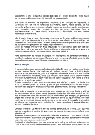 8
associaram a uma campanha político-ideológica de cunho militarista, cujas raízes
permanecem subliminarmente, até hoje, até em nossos rituais.
Em nome da doutrina da Segurança Nacional, e do princípio de legalidade, a
Maçonaria, que um dia foi vanguarda da História, esteve, neste período, se não
conivente, pelo menos, omissa em relação aos crimes cometidos contra aqueles que,
nos chamados “anos de chumbo” morriam ou eram torturados física e
psicologicamente, por defenderem, exatamente a Liberdade, um dos nossos
postulados fundamentais.
Não é aqui o lugar e nem é tampouco o momento de levantar cadáveres de nossas
culpas históricas. No entanto, é hora, de fazermos uma reflexão sobre os valores que
sustentam as colunas de nossa Ordem e adequá-los à contemporaneidade, sob pena
de, no futuro, nos perdermos em nossa própria memória.
Muitos de nossos Irmãos vivem hoje dificuldade de se posicionar como ser histórico,
sujeito livre e ativo de sua vida. Neste ambiente, a Maçonaria pode ser a porta e o
instrumento para o Irmão Maçom renortear seu papel histórico.
Para acompanhar as rápidas mudanças de paradigmas na contemporaneidade é
exigida das cabeças pensantes da Maçonaria uma reflexão aprofundada; uma atenção
especial quanto ao seu papel histórico no presente e no futuro.
Ritos e tradição
A Maçonaria tem suas colunas calcadas na tradição. E, hoje, por razões conjunturais,
ela está, de certa forma, distanciada dos principais atores do poder e da História. Assim
é natural e compreensivo que, para sua própria sobrevivência, ela recorra aos rituais e
às suas conquistas históricas, ainda que remotas, para manter viva a chama de seus
propósitos fundamentais e fazer valer a sábia sentença judaica: ”Oh! como é bom e
agradável ver unidos os Irmãos”.
Embora necessário e sadio o esforço de manter as tradições por meio dos rituais, isso
é pouco, se comparado ao imenso potencial que Maçonaria possui de mobilização
política e pela bagagem de articulação política que ela adquiriu ao longo da História.
Com todo o respeito e a consciência que possuímos da importância e até da
necessidade dos rituais como forma de perpetuidade dos princípios maçônicos, não
nos é confortável para nossas consciências evocarmos, por exemplo, as poderosas
forças das cadeias de união para auxílio espiritual a este ou aquele Irmão, cunhada,
sobrinhos e sobrinhas, quando continuamos a dar as costas à corrupção e à injustiça
social que está à nossa frente, debaixo de nossas marquises já endurecidas pelo
egoísmo e pela indiferença.
Uma das formas da Lei Moral do filósofo alemão, Emanuel Kant (século XVIII) diz: “Age
apenas segundo uma máxima tal que possas ao mesmo tempo querer que ela se torne
lei universal".
Será que quando apenas nos mantemos confinados em nossas Lojas repetindo rituais,
nos esquecendo da subvida de uma população inteira, estamos de fato sendo morais e
coerentes com os nossos juramentos?
Ainda sob a ótica kantiana, será que o mundo seria melhor se todos se fechassem em
Lojas e em grupos excludentes repetindo rituais, sem se lembrar que os princípios da
 