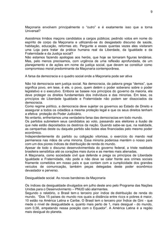 9
Maçonaria envolvem principalmente o “outro” e é exatamente isso que a torna
Universal?
Assistimos Irmãos maçons candidatos a cargos públicos; pedindo votos em nome do
espírito de corpo da Maçonaria e utilizando-se do desgastado discurso de saúde,
habitação, educação, reformas etc. Pergunte a esses quantas vezes eles visitaram
uma Loja para tratar da prática humana real da Liberdade, da Igualdade e da
Fraternidade e da Justiça social?
Não estamos fazendo apologias aos heróis, que hoje se tornaram figuras lendárias.
Mas, pelo menos precisamos, com urgência de uma reflexão aprofundada, de um
planejamento e de ações em nome da justiça social, que devem se constituir como
compromisso moral predominante da Maçonaria contemporânea.
A farsa da democracia e o quadro social onde a Maçonaria pode ser ativa
Não há democracia sem justiça social. Na democracia, da palavra grega “demos”, que
significa povo, em tese, é ele, o povo, quem detém o poder soberano sobre o poder
legislativo e o executivo. Embora se baseie nos princípios do governo da maioria, ela
deve proteger os direitos fundamentais dos indivíduos e das minorias. Em tese, os
princípios de Liberdade Igualdade e Fraternidade não podem ser dissociados da
democracia.
Como regime político, a democracia deve sujeitar os governos ao Estado de Direito e
assegurar a todos os cidadãos a mesma proteção legal e que os seus direitos tenham
a efetiva proteção do Poder Judiciário.
No entanto, enfrentamos uma verdadeira farsa das democracias em todo mundo.
Os partidos submetem seus candidatos ao voto, passando aos eleitores a ilusão de
que nele estão depositados os destinos da nação. Quando sabe-se que, na realidade,
as campanhas deste ou daquele partido são todas elas financiadas pelo mesmo poder
econômico.
Independentemente do partido ou coligação vitoriosa, o exercício do mando real
permanece nas mãos de uma minoria. Essa minoria poderosa mantém o nosso país
com um dos piores índices de distribuição de renda do mundo.
Apesar de todo o discurso desenvolvimentista do governo federal, a triste realidade
brasileira sensibiliza até os corações mais duros e as mentes mais alienadas.
A Maçonaria, como sociedade civil que defende e prega os princípios de Liberdade
Igualdade e Fraternidade, não pode e não deve se calar frente aos crimes sociais
friamente cometidos em nosso país e que contam com a cumplicidade dos grandes
veículos de comunicação, também peças delegadas deste poder econômico
devastador e perverso.
Desigualdade social: As novas bandeiras da Maçonaria
Os índices da desigualdade divulgados em julho deste ano pelo Programa das Nações
Unidas para o Desenvolvimento – PNUD são alarmantes.
Segundo o relatório, o Brasil tem o terceiro pior índice de distribuição de renda do
mundo. “Dos 15 países do mundo nos quais a distância entre ricos e pobres é maior,
10 estão na América Latina e Caribe. O Brasil tem o terceiro pior Índice de Gini - que
mede o nível de desigualdade e, quanto mais perto de 1, mais desigual - do mundo,
com 0,56, empatando nessa posição com o Equador”. A América Latina é a região
mais desigual do planeta.
 