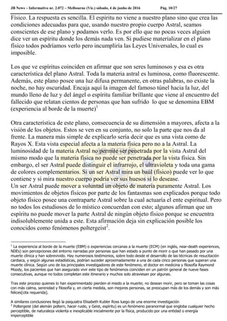 JB News – Informativo nr. 2.072 – Melbourne (Vic.) sábado, 4 de junho de 2016 Pág. 10/27
Físico. La respuesta es sencilla. El espíritu no viene a nuestro plano sino que crea las
condiciones adecuadas para que, usando nuestro propio cuerpo Astral, seamos
conscientes de ese plano y podamos verlo. Es por ello que no pocas veces alguien
dice ver un espíritu donde los demás nada ven. Si pudiese materializar en el plano
físico todos podríamos verlo pero incumpliría las Leyes Universales, lo cual es
imposible.
Los que ve espíritus coinciden en afirmar que son seres luminosos y esa es otra
característica del plano Astral. Toda la materia astral es luminosa, como fluorescente.
Además, este plano posee una luz difusa permanente, en otras palabras, no existe la
noche, no hay oscuridad. Encaja aquí la imagen del famoso túnel hacia la luz, del
mundo lleno de luz y del ángel o espíritu familiar brillante que viene al encuentro del
fallecido que relatan cientos de personas que han sufrido lo que se denomina EBM
(experiencia al borde de la muerte)1
Otra característica de este plano, consecuencia de su dimensión a mayores, afecta a la
visión de los objetos. Estos se ven en su conjunto, no solo la parte que nos da al
frente. La manera más simple de explicarlo sería decir que es una vista como de
Rayos X. Esta vista especial afecta a la materia física pero no a la Astral. La
luminosidad de la materia Astral no permite ser penetrada por la vista Astral del
mismo modo que la materia física no puede ser penetrada por la vista física. Sin
embargo, el ser Astral puede distinguir el infrarrojo, el ultravioleta y toda una gama
de colores complementarios. Si un ser Astral mira un baúl (físico) puede ver lo que
contiene y si mira nuestro cuerpo podría ver sus huesos si lo desease.
Un ser Astral puede mover a voluntad un objeto de materia puramente Astral. Los
movimientos de objetos físicos por parte de los fantasmas son explicados porque todo
objeto físico posee una contraparte Astral sobre la cual actuaría el ente espiritual. Pero
no todos los estudiosos de lo místico concuerdan con esto; algunos afirman que un
espíritu no puede mover la parte Astral de ningún objeto físico porque se encuentra
indisolublemente unida a este. Esta afirmación deja sin explicación posible los
conocidos como fenómenos poltergeist2
.
1
La experiencia al borde de la muerte (EBM) o experiencias cercanas a la muerte (ECM) (en inglés, near-death experiences,
NDEs) son percepciones del entorno narradas por personas que han estado a punto de morir o que han pasado por una
muerte clínica y han sobrevivido. Hay numerosos testimonios, sobre todo desde el desarrollo de las técnicas de resucitación
cardiaca, y según algunas estadísticas, podrían suceder aproximadamente a una de cada cinco personas que superan una
muerte clínica. Según uno de los principales investigadores de este fenómeno, el doctor en medicina y filosofía Raymond
Moody, los pacientes que han asegurado vivir este tipo de fenómenos coinciden en un patrón general de nueve fases
consecutivas, aunque no todos completan este itinerario y muchos solo atraviesan por algunas.
Tras este proceso quienes lo han experimentado pierden el miedo a la muerte; no desean morir, pero se toman las cosas
con más calma, serenidad y filosofía y, en cierta medida, son mejores personas, se preocupan más de los demás y son más
felices[cita requerida].
A similares conclusiones llegó la psiquiatra Elisabeth Kubler Ross luego de una enorme investigación
2
Poltergeist (del alemán poltern, hacer ruido, y Geist, espíritu) es un fenómeno paranormal que engloba cualquier hecho
perceptible, de naturaleza violenta e inexplicable inicialmente por la física, producido por una entidad o energía
imperceptible
 