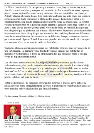 JB News – Informativo nr. 2.072 – Melbourne (Vic.) sábado, 4 de junho de 2016 Pág. 11/27
La última característica de este plano que vamos a tratar, hay otras muchas, es su
función como transmisor y receptor del movimiento. La sensación de dolor, agrado,
placer, deseo, aspiración, amor, odio y cualquier otra son percibidas por el cuerpo
Astral y afectan al cuerpo físico. Esta particularidad hace que este plano sea también
conocido como plano emocional o plano de los deseos. Tomemos el amor y el
enamoramiento. Ese estado afecta a nuestro cuerpo físico de modo claro. La simple
visión o pensamiento en la persona amada acelera el corazón y nos hace “estar en la
luna”; pero que es el amor ¿dónde está? No es nada físico en realidad. Es algo que
está ahí; pero que no podemos ver ni tocar. El amor no es la persona que amamos sino
lo que sentimos hacia ella y lo que nos transmite. Sus caricias y besos son diferentes,
sus efectos son diferentes, lo que sentimos es diferente. Lo que sentimos es nuestra
parte emocional, el plano Astral. La cultura popular, sin saberlo, nos lo dice siempre:
Los amantes viven en su mundo, están en las nubes….
Todos los planos o dimensiones poseen sus habitantes propios, pues la vida existe en
tota la Creación. La primera y más burda división es separar sus habitantes en
humanos y no humanos; o dicho de otra manera, los que visitan el plano y los que
viven en el plano normalmente.
Los visitantes somos nosotros; los adeptos, iniciados y maestros que lo visitan
voluntariamente y los que lo hacen involuntariamente, sin saberlo. La visita o Viaje
Astral no es sencillo porque puede – y casi siempre es – confundido con un sueño.
No todo “sueño” es un viaje astral y no todo viaje astral es percibido como lo que es.
Es preciso conocer el proceso de la mano de un verdadero maestro y no dejarse llevar
por las palabras del gurú de turno.
Entre los habitantes no humanos entrarían los espíritus o ángeles cuyo trabajo se
aplica sobre el plano inmediatamente inferior: el plano físico y también habitantes de
otros mundos más evolucionados que la raza humana.
Próxima entrega: El mundo real (4 de 5) – El plano Mental
Sobre el autor
Mario López Rico es maestro masón y trabaja actualmente su logia madre Renacimiento
54 – La Coruña – España, bajo la Obediencia de la Gran Logia de España, donde fue
iniciado el 20 de Noviembre de 2007 y fue reconocido como maestro el 22 de Abril de
2010.
A partir del año 2011 comienza a subir la escalera masónica filosófica del REAA siendo
también, en la actualidad, Maestro de la Marca – Nauta del Arco Real, Compañero del
Arco Real de Jerusalén y Super excelent master (grado cuarto y último de los Royal & Select Master – Rito york)
Miembro Fundador Capitulo Semper Fidelis nº 36 de Masones del Arco Real el 18 – Oct – 2014
Miembro Fundador Consejo Mesa de Salomón nº 324 de Maestros Reales y Selectos (Masonería Criptica) el 20 –
Feb - 2016
 