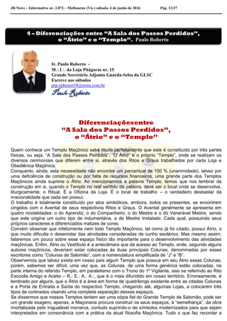 JB News – Informativo nr. 2.072 – Melbourne (Vic.) sábado, 4 de junho de 2016 Pág. 12/27
Ir. Paulo Roberto -
MI da Loja Pitágoras nr. 15
Grande Secretário Adjunto Guarda-Selos da GLSC
Escreve aos sábados
prp.ephraim58@terra.com.br
Paulo Roberto
Diferenciaçõesentre
“A Sala dos Passos Perdidos”,
o “Átrio” e o “Templo”
Quem conhece um Templo Maçônico sabe muito perfeitamente que este é constituído por três partes
físicas, ou seja, “A Sala dos Passos Perdidos”, “O Átrio” e o próprio “Templo”, onde se realizam os
diversos cerimoniais que diferem entre si, através dos Ritos e Graus trabalhados por cada Loja e
Obediência Maçônica.
Conquanto, ainda, esta necessidade não encontre um percentual de 100 % (unanimidade), talvez por
uma deficiência de construção ou por falta de recursos financeiros, uma grande parte dos Templos
Maçônicos ainda suprime o Átrio. Ao mencionarmos a palavra Templo, temos que nos lembrar da
construção em si, quando o Templo no real sentido da palavra, deve ser o local onde se desenvolve,
liturgicamente, o Ritual. É a Oficina da Loja. É o local de trabalho – o verdadeiro desbastar da
irracionalidade que cada ser possui.
O trabalho é totalmente constituído por atos simbólicos, embora, todos os presentes, se encontrem
cingidos com o Avental de seus respectivos Ritos e Graus. O Avental geralmente se apresenta em
quatro modalidades: o do Aprendiz, o do Companheiro, o do Mestre e o do Venerável Mestre, sendo
que este origina um outro tipo de indumentária, a de Mestre Instalado. Cada qual, possuindo seus
próprios caracteres e diferenciados matizes de cores.
Convém observar que infelizmente nem todo Templo Maçônico, tal como já foi citado, possui Átrio, o
que muito dificulta o desenrolar das atividades consideradas de cunho esotérico. Mas mesmo assim,
falaremos um pouco sobre esse espaço físico tão importante para o desenvolvimento das atividades
maçônicas. Enfim, Átrio ou Vestíbulo é a antecâmara que dá acesso ao Templo, onde, segundo alguns
autores maçônicos, deveriam estar colocadas às duas principais Colunas, denominadas por esses
escritores como “Colunas de Salomão”, com a nomenclatura simplificada de “J” e “B”.
Observemos que talvez exista em nosso país algum Templo que possua em seu Átrio essas Colunas;
porém, sabemos ser difícil, uma vez que, as Colunas, de uma forma genérica estão colocadas, na
parte interna do referido Templo, em paralelismo com o Trono do 1º Vigilante, isso se referindo ao Rito
Escocês Antigo e Aceito – R.: E.: A.: A.:, que é o mais difundido em nosso território. Erroneamente, é
lembrado por alguns, que o Átrio é a área em forma de quadrilongo existente entre as citadas Colunas
e a Porta de Entrada e Saída do respectivo Templo, chegando até, algumas Lojas, a colocarem três
tipos de cortinados visando uma completa separação desses espaços.
Se dissermos que nossos Templos tentam ser uma cópia fiel do Grande Templo de Salomão, pode ser
um grande exagero; apenas, a Maçonaria procura construir os seus espaços, à “semelhança”, da obra
imortalizada pelo inigualável monarca, contudo suprindo-o de símbolos modernizados para que sejam
interpretados em consonância com a prática da atual filosofia Maçônica. Tudo o que faz recordar a
4 – Diferenciações entre “A Sala dos Passos Perdidos”,
o “Átrio” e o “Templo”. Paulo Roberto
 