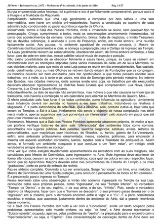 JB News – Informativo nr. 2.072 – Melbourne (Vic.) sábado, 4 de junho de 2016 Pág. 13/27
liturgia empreendida pelos hebreus, foi suprimido e isto é perfeitamente compreensível, porque outra é
a liturgia e a finalidade da Maçonaria.
Simplificando, sabemos que uma Loja geralmente é composta por dois salões e uma sala
intermediária, sem haver um critério pré-estabelecido, ficando a construção ao capricho de cada
administração condicionado ao poder econômico vigente da Oficina.
Inicialmente, temos a Sala dos Passos Perdidos, onde a Irmandade se reúne, sem qualquer tipo de
preocupação. Chega, cumprimenta a todos, reata as conversações anteriormente interrompidas, dá
conta dos acontecimentos da semana, toma cafezinho, brinca, trata de negócios, o Irmão Tesoureiro
faz as devidas cobranças, é assinado o Livro de Presença, enfim, em muito lembra, uma reunião
tipicamente social. Aos poucos, no ambiente agradável de verdadeira amizade, o Mestre de
Cerimônias distribui paramentos e joias, e começa a preparação para o Cortejo de ingresso ao Templo.
As Lojas geralmente reúnem-se semanalmente, obedecendo assim, de forma embora simbólica, a fase
lunar, pois de sete em sete dias, nosso satélite natural muda de aspecto e posição.
Não existe possibilidade de se obedecer fielmente a essas fases, porque, as Lojas se reúnem em
conformidade com as condições impostas pelos vários interesses de cada um de seus Membros, ou
nas cidades maiores, para que mais de uma Loja possa se reunir em dia preestabelecido. Nas capitais,
onde, geralmente, cinco ou mais Oficinas se reúnem dando origem às Fundações que as congregam,
os horários deverão ser bem estudados para dar oportunidade a que todas possam encetar seus
trabalhos, ora à noite, ou à tarde e às vezes, nos dias de Domingo pelo período matutino. No interior
dos Estados, nas cidades menores, onde apenas existe uma Loja, os trabalhos por ela executados
deveriam obedecer rigorosamente às distintas fases lunares que compreendem: Lua Nova, Quarto
Crescente, Lua Cheia e Quarto Minguante.
Indubitavelmente, os dias de reunião não seriam fixos, mas móveis o que não causaria nenhum tipo de
transtorno, pois haveria a confecção de um calendário para orientar os Membros do Quadro. Mas...
O efeito produzido pela fase lunar é de todos conhecido; como influencia na agricultura, obviamente
essa influência deverá ser sentida no homem e em seus trabalhos, incluindo-se os relativos à
Maçonaria. É a parte astronômica da Arte Real, que a observa, sem, contudo cultuá-la, haja vista que
ornam os Templos, o Sol e a Lua. Infelizmente não sendo o objetivo de nossa compilação nos deter
nesta matéria, apenas sugerimos aos que porventura se interessarem pelo assunto em pauta que até
procurem informar-se a respeito.
Retornando, frisamos que a Sala dos Passos Perdidos apresenta caracteres próprios, de molde a que,
um profano verifique tratar-se de uma sala “diferenciada” dos ambientes tidos como comuns,
encontrados nos lugares públicos. Nas paredes, quadros alegóricos; estátuas, avisos, retratos de
personalidades, quer maçônicas quer históricas, de filósofos, ou heróis, galeria de Ex-Veneráveis,
enfim, uma antessala profusamente ornamentada; mesas, cadeiras, poltronas, para emprestar à
mesma um aspecto acolhedor; cortinados, lustres, tapetes com a finalidade de enriquecê-la. Assim
sendo, é formado um ambiente adequado e que conduza a um “bem estar”, um refúgio onde
verdadeiros amigos deverão se abraçar.
Uma vez que todos estejam devidamente aparamentados ou revestidos com as suas insígnias, são
convidados pelo Mestre de Cerimônias, para ingressarem no Átrio. Este ingresso deve acontecer de
forma silenciosa; cessam as conversas, os comentários; cada qual se coloca em seu respectivo lugar,
sendo que os Aprendizes Maçons deverão estar nas proximidades da Entrada do Templo e os mais
“graduados”, perto da porta de entrada do recinto.
Faz-se silêncio completo. Convindo a luz ser amenizada. Surge “ao longe”, um hino, uma melodia. O
Mestre de Cerimônias faz uma rápida preleção, para conduzir o pensamento de todos ao fim colimado.
É a preparação para o ingresso no Templo!
Nesse momento cabe uma observação: o Irmão não somente ingressará no Templo da sua Loja,
conduzido pelos seus próprios passos, como “ingressará”, no seu “Templo Interior”, no verdadeiro
“Templo de Dentro”, o do seu espírito, o da sua alma, o do seu “Infinito”. Pois, sendo o verdadeiro
objetivo da Maçonaria, fazer com que o “homem se descubra”, o seu primeiro passo deverá ser o de
“ingressar” em si mesmo, para o derradeiro encontro entre o “ego” e o “Eu”. É a parte considerada
esotérica e mística, que acontece, justamente dentro do ambiente do Átrio; daí a grande relevância
desse momento.
Se a Sala dos Passos Perdidos tem tudo a ver com o “Consciente”, ainda um tanto ocupado pelos
problemas apresentados pelo mundo profano, ou seja, “de fora”, o Átrio deverá representar o
“Subconsciente”, ocupado, apenas, pelos problemas de “dentro”, na preparação para o encontro com o
“hiperconsciente”, ou seja, o “Espírito”. Esta conscientização de colocação dentro do Átrio deve ser
 