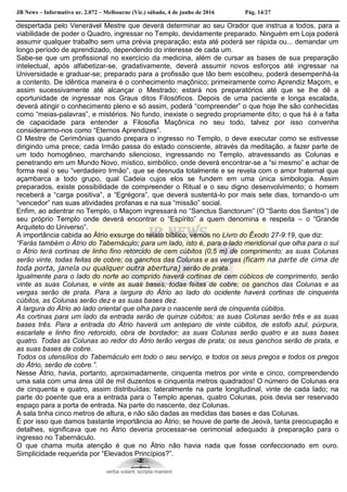 JB News – Informativo nr. 2.072 – Melbourne (Vic.) sábado, 4 de junho de 2016 Pág. 14/27
despertada pelo Venerável Mestre que deverá determinar ao seu Orador que instrua a todos, para a
viabilidade de poder o Quadro, ingressar no Templo, devidamente preparado. Ninguém em Loja poderá
assumir qualquer trabalho sem uma prévia preparação; esta até poderá ser rápida ou... demandar um
longo período de aprendizado, dependendo do interesse de cada um.
Sabe-se que um profissional no exercício da medicina, além de cursar as bases de sua preparação
intelectual, após alfabetizar-se, gradativamente, deverá assumir novos esforços até ingressar na
Universidade e graduar-se; preparado para a profissão que tão bem escolheu, poderá desempenhá-la
a contento. De idêntica maneira é o conhecimento maçônico; primeiramente como Aprendiz Maçom, e
assim sucessivamente até alcançar o Mestrado; estará nos preparatórios até que se lhe dê a
oportunidade de ingressar nos Graus ditos Filosóficos. Depois de uma paciente e longa escalada,
deverá atingir o conhecimento pleno e só assim, poderá “compreender” o que hoje lhe são conhecidas
como “meias-palavras”, e mistérios. No fundo, inexiste o segredo propriamente dito; o que há é a falta
de capacidade para entender a Filosofia Maçônica no seu todo, talvez por isso convenha
considerarmo-nos como “Eternos Aprendizes”.
O Mestre de Cerimônias quando prepara o ingresso no Templo, o deve executar como se estivesse
dirigindo uma prece; cada Irmão passa do estado consciente, através da meditação, a fazer parte de
um todo homogêneo, marchando silencioso, ingressando no Templo, atravessando as Colunas e
penetrando em um Mundo Novo, místico, simbólico, onde deverá encontrar-se a “si mesmo” e achar de
forma real o seu “verdadeiro Irmão”, que se desnuda totalmente e se revela com o amor fraternal que
açambarca a todo grupo, qual Cadeia cujos elos se fundem em uma única simbologia. Assim
preparados, existe possibilidade de compreender o Ritual e o seu digno desenvolvimento; o homem
receberá a “carga positiva”, a “Egrégora”, que deverá sustentá-lo por mais sete dias, tornando-o um
“vencedor” nas suas atividades profanas e na sua “missão” social.
Enfim, ao adentrar no Templo, o Maçom ingressará no “Sanctus Sanctorum” (O “Santo dos Santos”) de
seu próprio Templo onde deverá encontrar o “Espírito” a quem denomina e respeita – o “Grande
Arquiteto do Universo”.
A importância cabida ao Átrio exsurge do relato bíblico; vemos no Livro do Êxodo 27-9:19, que diz:
“Farás também o Átrio do Tabernáculo; para um lado, isto é, para o lado meridional que olha para o sul
o Átrio terá cortinas de linho fino retorcido de cem cúbitos (0,5 m) de comprimento; as suas Colunas
serão vinte, todas feitas de cobre; os ganchos das Colunas e as vergas (ficam na parte de cima de
toda porta, janela ou qualquer outra abertura) serão de prata.
Igualmente para o lado do norte ao comprido haverá cortinas de cem cúbicos de comprimento, serão
vinte as suas Colunas, e vinte as suas bases, todas feitas de cobre; os ganchos das Colunas e as
vergas serão de prata. Para a largura do Átrio ao lado do ocidente haverá cortinas de cinquenta
cúbitos, as Colunas serão dez e as suas bases dez.
A largura do Átrio ao lado oriental que olha para o nascente será de cinquenta cúbitos.
As cortinas para um lado da entrada serão de quinze cúbitos; as suas Colunas serão três e as suas
bases três. Para a entrada do Átrio haverá um anteparo de vinte cúbitos, de estofo azul, púrpura,
escarlate e linho fino retorcido, obra de bordador; as suas Colunas serão quatro e as suas bases
quatro. Todas as Colunas ao redor do Átrio terão vergas de prata; os seus ganchos serão de prata, e
as suas bases de cobre.
Todos os utensílios do Tabernáculo em todo o seu serviço, e todos os seus pregos e todos os pregos
do Átrio, serão de cobre.”.
Nesse Átrio, havia, portanto, aproximadamente, cinquenta metros por vinte e cinco, compreendendo
uma sala com uma área útil de mil duzentos e cinquenta metros quadrados! O número de Colunas era
de cinquenta e quatro, assim distribuídas: lateralmente na parte longitudinal, vinte de cada lado; na
parte do poente que era a entrada para o Templo apenas, quatro Colunas, pois devia ser reservado
espaço para a porta de entrada. Na parte do nascente, dez Colunas.
A sala tinha cinco metros de altura, e não são dadas as medidas das bases e das Colunas.
É por isso que damos bastante importância ao Átrio; se houve de parte de Jeová, tanta preocupação e
detalhes, significava que no Átrio deveria processar-se cerimonial adequado à preparação para o
ingresso no Tabernáculo.
O que chama muita atenção é que no Átrio não havia nada que fosse confeccionado em ouro.
Simplicidade requerida por “Elevados Princípios?”.
verba volant, scripta manent
 