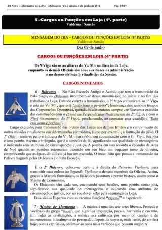 JB News – Informativo nr. 2.072 – Melbourne (Vic.) sábado, 4 de junho de 2016 Pág. 15/27
MENSAGEM DO DIA – CARGOS OU FUNÇÕES EM LOJA (4ª PARTE)
Valdemar Sansão
Dia 02 de junho
CARGOS OU FUNÇÕES EM LOJA (4ª PARTE)
Os VVig∴ são os auxiliares do V∴ M∴ na direção da Loja,
enquanto os demais Oficiais são seus auxiliares na administração
e no desenvolvimento ritualístico da Sessão.
CARGOS NOMEADOS
6 - Diáconos – No Rito Escocês Antigo e Aceito, que tem a transmissão da
Pal∴ Sag∴, os Diáconos incumbem-se dessa transmissão, no início e no fim dos
trabalhos da Loja. Estando correta a transmissão, o 2º Vig∴ comunicará ao 1º Vig∴
e este ao V∴ M∴, que está “tudo justo e perfeito”; lembrança dos remotos tempos
das Corporações Operativas, quando os construtores sempre verificavam a exatidão
das construções com o Prumo ou Perpendicular (instrumento do 2º Vig∴), e com o
Nível (instrumento do 1º Vig∴), proclamando, ao constatar essa exatidão: “Tudo
está justo e perfeito”.
Cargo exercido, para transmissão das ordens das Luzes aos demais Irmãos e o cumprimento de
outras missões ritualísticas em determinadas cerimônias, como por exemplo, a formação do pálio. O
1º Diác ∴ senta-se perto e à direita do V∴ M∴, para pô-lo em comunicação com o P∴ Vig∴. Sua joia
é uma pomba inscrita o triângulo, que é o símbolo da fé, significando sua qualidade de mensageiros
e indicando seus atributos de circunspecção e justiça. A pomba em voo recorda o episódio da Arca
de Noé quando as pombas retornaram trazendo em seu bico um pequeno ramo de oliveira,
comprovando que as águas do dilúvio já haviam escoado. O único Rito que possui a transmissão da
Palavra Sagrada pelos Diáconos é o Rito Escocês.
E o 2º Diácono, coloca-se perto e à direita do Primeiro Vigilante, para
transmitir suas ordens ao Segundo Vigilante e demais membros da Oficina. Assim,
graças a Maçons fantasiosos, os Diáconos passaram a portar bastões, assim como o
Mestre de Cerimônias.
Os Diáconos têm cada um, encimando seus bastões, uma pomba como joia,
significando sua qualidade de mensageiros e indicando seus atributos de
circunspeção e justiça, por ser seu dever zelar pela segurança da Loja.
Dois são os Expertos com as mesmas funções; “experto” = experiente.
7 – Mestre- de- Harmonia – A música é uma das sete artes liberais. Procede o
vocábulo do grego “musa”, que significa inspiração, poesia, harmonia e encanto.
Em todas as civilizações, a música era cultivada por meio do cântico e de
instrumentos; inicialmente de percussão, depois de sopro e, mais tarde, de cordas;
hoje, com a eletrônica, obtêm-se os sons mais variados que possam surgir. A
5 –Cargos ou Funções em Loja (4ª. parte)
Valdemar Sansão
 