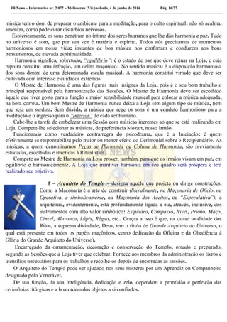 JB News – Informativo nr. 2.072 – Melbourne (Vic.) sábado, 4 de junho de 2016 Pág. 16/27
música tem o dom de preparar o ambiente para a meditação, para o culto espiritual; não só acalma,
ameniza, como pode curar distúrbios nervosos.
Esotericamente, os sons penetram no íntimo dos seres humanos que lhe dão harmonia e paz. Tudo
no universo é som, que por sua vez é matéria e espírito. Todos nós precisamos de momentos
harmoniosos em nossa vida; instantes de boa música nos confortam e conduzem aos bons
pensamentos, de elevada espiritualidade.
Harmonia significa, sobretudo, “equilíbrio”; é o estado de paz que deve reinar na Loja, e cuja
ruptura constitui uma infração, um delito maçônico. No sentido musical é a disposição harmoniosa
dos sons dentro de uma determinada escala musical. A harmonia constitui virtude que deve ser
cultivada com interesse e cuidados extremos.
O Mestre de Harmonia é uma das figuras mais insignes da Loja, pois é o seu bom trabalho o
principal responsável pela harmonização das Sessões. O Mestre de Harmonia deve ser escolhido
àquele que tiver gosto para a função e maior sensibilidade musical para colocar a música adequada,
na hora correta. Um bom Mestre de Harmonia nunca deixa a Loja sem algum tipo de música, nem
que seja em surdina. Sem dúvida, a música que rege os sons é um conduto harmonioso para a
meditação e o ingresso para o “interior” de cada ser humano.
Cabe-lhe a tarefa de embelezar uma Sessão com músicas inerentes ao que se está realizando em
Loja. Compete-lhe selecionar as músicas, de preferência Mozart, nosso Irmão.
Funcionando como verdadeiro contrarregra do psicodrama, que é a Iniciação; é quem
efetivamente se responsabiliza pelo maior ou menor efeito do Cerimonial sobre o Recipiendário. As
músicas, a quem denominamos Peças de Harmonia ou Coluna de Harmonia, são previamente
estudadas, escolhidas e inseridas à Ritualística.
Compete ao Mestre de Harmonia na Loja prover, também, para que os Irmãos vivam em paz, em
equilíbrio e harmonicamente. A Loja que mantiver harmonia em seu quadro será próspera e terá
realizado seu objetivo.
8 – Arquiteto do Templo – designa aquele que projeta ou dirige construções.
Como a Maçonaria é a arte de construir (literalmente, na Maçonaria de Ofício, ou
Operativa, e simbolicamente, na Maçonaria dos Aceitos, ou “Especulativa”), a
arquitetura, evidentemente, está profundamente ligada a ela, através, inclusive, dos
instrumentos com alto valor simbólico: Esquadro, Compasso, Nível, Prumo, Maço,
Cinzel, Alavanca, Lápis, Régua, etc.. Graças a isso é que, na quase totalidade dos
Ritos, a suprema divindade, Deus, tem o título de Grande Arquiteto do Universo, o
qual está presente em todos os papéis maçônicos, como dedicação da Oficina e da Obediência à
Glória do Grande Arquiteto do Universo).
Encarregado da ornamentação, decoração e conservação do Templo, ornado e preparado,
segundo as Sessões que a Loja tiver que celebrar. Fornece aos membros da administração os livros e
utensílios necessários para os trabalhos e recolhe-os depois de encerradas as sessões.
O Arquiteto do Templo pode ser ajudado nos seus misteres por um Aprendiz ou Companheiro
designado pelo Venerável.
De sua função, da sua inteligência, dedicação e zelo, dependem a prontidão e perfeição das
cerimônias litúrgicas e a boa ordem dos objetos a si confiados.
 