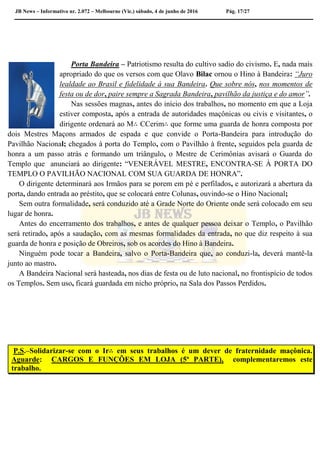 JB News – Informativo nr. 2.072 – Melbourne (Vic.) sábado, 4 de junho de 2016 Pág. 17/27
Porta Bandeira – Patriotismo resulta do cultivo sadio do civismo. E, nada mais
apropriado do que os versos com que Olavo Bilac ornou o Hino à Bandeira: “Juro
lealdade ao Brasil e fidelidade à sua Bandeira. Que sobre nós, nos momentos de
festa ou de dor, paire sempre a Sagrada Bandeira, pavilhão da justiça e do amor”.
Nas sessões magnas, antes do início dos trabalhos, no momento em que a Loja
estiver composta, após a entrada de autoridades maçônicas ou civis e visitantes, o
dirigente ordenará ao M∴ CCerim∴ que forme uma guarda de honra composta por
dois Mestres Maçons armados de espada e que convide o Porta-Bandeira para introdução do
Pavilhão Nacional; chegados à porta do Templo, com o Pavilhão à frente, seguidos pela guarda de
honra a um passo atrás e formando um triângulo, o Mestre de Cerimônias avisará o Guarda do
Templo que anunciará ao dirigente: “VENERÁVEL MESTRE, ENCONTRA-SE À PORTA DO
TEMPLO O PAVILHÃO NACIONAL COM SUA GUARDA DE HONRA”.
O dirigente determinará aos Irmãos para se porem em pé e perfilados, e autorizará a abertura da
porta, dando entrada ao préstito, que se colocará entre Colunas, ouvindo-se o Hino Nacional;
Sem outra formalidade, será conduzido até a Grade Norte do Oriente onde será colocado em seu
lugar de honra.
Antes do encerramento dos trabalhos, e antes de qualquer pessoa deixar o Templo, o Pavilhão
será retirado, após a saudação, com as mesmas formalidades da entrada, no que diz respeito à sua
guarda de honra e posição de Obreiros, sob os acordes do Hino à Bandeira.
Ninguém pode tocar a Bandeira, salvo o Porta-Bandeira que, ao conduzi-la, deverá mantê-la
junto ao mastro.
A Bandeira Nacional será hasteada, nos dias de festa ou de luto nacional, no frontispício de todos
os Templos. Sem uso, ficará guardada em nicho próprio, na Sala dos Passos Perdidos.
P.S.–Solidarizar-se com o Ir∴ em seus trabalhos é um dever de fraternidade maçônica.
Aguarde: CARGOS E FUNÇÕES EM LOJA (5ª PARTE), complementaremos este
trabalho.
 