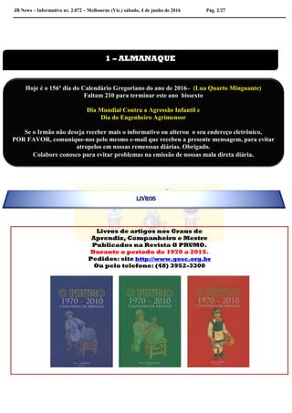 JB News – Informativo nr. 2.072 – Melbourne (Vic.) sábado, 4 de junho de 2016 Pág. 2/27
Livros de artigos nos Graus de
Aprendiz, Companheiro e Mestre
Publicados na Revista O PRUMO.
Durante o período de 1970 a 2015.
Pedidos: site http://www.gosc.org.br
Ou pelo telefone: (48) 3952-3300


1 – ALMANAQUE
Hoje é o 156º dia do Calendário Gregoriano do ano de 2016– (Lua Quarto Minguante)
Faltam 210 para terminar este ano bissexto
Dia Mundial Contra a Agressão Infantil e
Dia do Engenheiro Agrimensor
Se o Irmão não deseja receber mais o informativo ou alterou o seu endereço eletrônico,
POR FAVOR, comunique-nos pelo mesmo e-mail que recebeu a presente mensagem, para evitar
atropelos em nossas remesssas diárias. Obrigado.
Colabore conosco para evitar problemas na emissão de nossas mala direta diária.
LIVROS
 