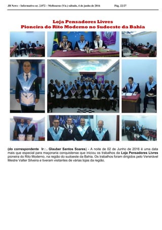 JB News – Informativo nr. 2.072 – Melbourne (Vic.) sábado, 4 de junho de 2016 Pág. 22/27
Loja Pensadores Livres
Pioneira do Rito Moderno no Sudoeste da Bahia
(do correspondente Ir. Glauber Santos Soares) - A noite de 02 de Junho de 2016 é uma data
mais que especial para maçonaria conquistense que iniciou os trabalhos da Loja Pensadores Livres
pioneira do Rito Moderno, na região do sudoeste da Bahia. Os trabalhos foram dirigidos pelo Venerável
Mestre Valter Silveira e tiveram visitantes de várias lojas da região.
 