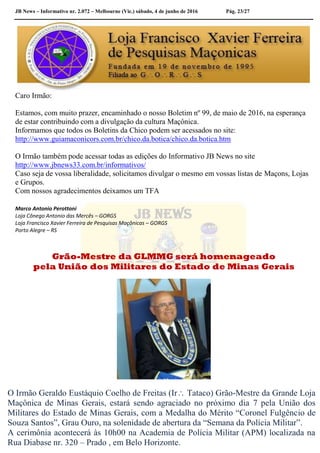 JB News – Informativo nr. 2.072 – Melbourne (Vic.) sábado, 4 de junho de 2016 Pág. 23/27
Caro Irmão:
Estamos, com muito prazer, encaminhado o nosso Boletim nº 99, de maio de 2016, na esperança
de estar contribuindo com a divulgação da cultura Maçônica.
Informamos que todos os Boletins da Chico podem ser acessados no site:
http://www.guiamaconicors.com.br/chico.da.botica/chico.da.botica.htm
O Irmão também pode acessar todas as edições do Informativo JB News no site
http://www.jbnews33.com.br/informativos/
Caso seja de vossa liberalidade, solicitamos divulgar o mesmo em vossas listas de Maçons, Lojas
e Grupos.
Com nossos agradecimentos deixamos um TFA
Marco Antonio Perottoni
Loja Cônego Antonio das Mercês – GORGS
Loja Francisco Xavier Ferreira de Pesquisas Maçônicas – GORGS
Porto Alegre – RS
Grão-Mestre da GLMMG será homenageado
pela União dos Militares do Estado de Minas Gerais
O Irmão Geraldo Eustáquio Coelho de Freitas (Ir Tataco) Grão-Mestre da Grande Loja
Maçônica de Minas Gerais, estará sendo agraciado no próximo dia 7 pela União dos
Militares do Estado de Minas Gerais, com a Medalha do Mérito “Coronel Fulgêncio de
Souza Santos”, Grau Ouro, na solenidade de abertura da “Semana da Polícia Militar”.
A cerimônia acontecerá às 10h00 na Academia de Polícia Militar (APM) localizada na
Rua Diabase nr. 320 – Prado , em Belo Horizonte.
 