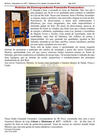 JB News – Informativo nr. 2.072 – Melbourne (Vic.) sábado, 4 de junho de 2016 Pág. 24/27
Notícias do Correspondente Fernando Fermandes:
É chegada a hora, a assunção ao trono de Salomão. Não, isso não é
para qualquer um, há de se ter qualidades para conduzir os trabalhos
na Loja de São João. Nessa casa Amarela, Justa e Perfeita, fecundam-
se maçons, justos e perfeitos, mas nem todos chegam ao trono do Rei.
Necessita-se de perseverança, a busca pelo conhecimento é
dificultosa, por vezes desgastante, mas nada impossibilitará o
obstinado galgar tal feito. De posse da perseverança, passa-se ao
momento de reunir as virtudes, que farão com que o futuro condutor
de energia e sabedoria, resplandeça como Luz, perante a Assembleia
de Maçons Livres e Aceitos. Uma pitada de conciliação, outra de
amabilidade, mais duas de liderança, três colheres de justiça e
imparcialidade. Eis que, juntando tais qualidades, igualará ao Rei
Salomão, tornando-se um líder, pacífico, sereno, harmônico, perfeito
em suas ações e prudente nos seus atos.
Neste mês de junho, temos a oportunidade em nossas augustas
oficinas de presenciar e participar das sessões de instalação e posse dos novos Veneráveis
Mestres, oportunidade essa, em que vemos valorosos Irmãos tomarem assento no Trono de
Salomão, para bem conduzirem os trabalhos de nossas lojas. Tal acontecimento é imbuído da mais
forte Egrégora, que ao término da sessão, proporciona o restabelecimento dos princípios
fundamentais da Arte Real.
Aos novos Veneráveis Mestres, os nossos mais profundos e sinceros desejos de Saúde, Força e
União.
Nosso Irmão Fernando Fernandes, Correspondente do JB News, encaminha foto com o novo
Venerável Mestre da Loja Ciência e Misticismo nº 4177 - GOB/SC - Or de São José. O
registro foi feito na noite de quinta-feira passada. Votos de sucesso ao valoroso Amado Irmão
Mattoso, que seja uma gestão de muita sabedoria e crescimento.
Fernando Fernandes
(48) 9136-0208
 