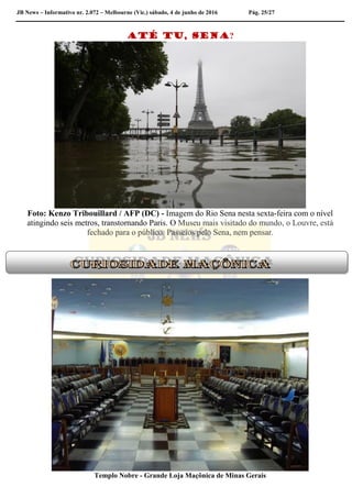 JB News – Informativo nr. 2.072 – Melbourne (Vic.) sábado, 4 de junho de 2016 Pág. 25/27
Até tu, Sena?
Foto: Kenzo Tribouillard / AFP (DC) - Imagem do Rio Sena nesta sexta-feira com o nível
atingindo seis metros, transtornando Paris. O Museu mais visitado do mundo, o Louvre, está
fechado para o público. Passeios pelo Sena, nem pensar.
Templo Nobre - Grande Loja Maçônica de Minas Gerais
 