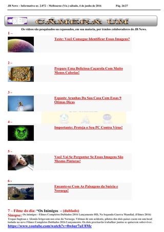 JB News – Informativo nr. 2.072 – Melbourne (Vic.) sábado, 4 de junho de 2016 Pág. 26/27
Os vídeos são pesquisados ou repassados, em sua maioria, por irmãos colaboradores do JB News.
1 –
Teste: Você Consegue Identificar Essas Imagens?
2 –
Prepare Uma Deliciosa Caçarola Com Muito
Menos Calorias!
3 –
Espante Aranhas Da Sua Casa Com Essas 9
Ótimas Dicas
4 –
Importante: Proteja o Seu PC Contra Vírus!
5 –
Você Vai Se Perguntar Se Essas Imagens São
Mesmo Pinturas!
6 -
Encante-se Com As Paisagens da Suécia e
Noruega!
7 – Filme do dia: “Os Inimigos – (dublado)
Sinopse: Os inimigos - Filmes Completos Dublados 2016 Lançamento HD, Na Segunda Guerra Mundial, (Filmes 2016)
Tropas Inglesas e Alemãs brigavam nos céus da Noruega. Vítimas de um acidente, pilotos dos dois países caem em um local
isolado na neve Filmes Completos Dublados 2016 Lançamento. Os dois precisarão trabalhar juntos se quiserem sobreviver.
https://www.youtube.com/watch?v=0w6ur7uU8Mc
 