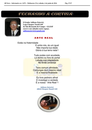 JB News – Informativo nr. 2.072 – Melbourne (Vic.) sábado, 4 de junho de 2016 Pág. 27/27
O Irmão Adilson Zotovici,
Loja Chequer Nassif-169
de São Bernardo do Campo – GLESP
escreve aos sábados neste espaço.
adilsonzotovici@gmail.com
A R T E R E A L
Estás na fraternidade
E entre nós, és um igual
Não importa tua idade
Glória à tua terra natal !
Tudo podes com acuidade,
Lá dentro ou fora do portal
Labuta com intensidade
No limite universal
Tens comum afinidade,
Comungas dum mesmo ideal
E a mesma finalidade
És livre pedreiro afinal
E investigar a verdade
É a nossa “ Arte Real “!
Adilson Zotovici
ARLS Chequer Nassif-169
 