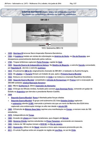 JB News – Informativo nr. 2.072 – Melbourne (Vic.) sábado, 4 de junho de 2016 Pág. 3/27

SM UB-1
Carreira
1915: Submarino SM U 10
 1039 - Henrique III torna-se Sacro Imperador Romano-Germânico.
 1584 - A Inglaterra instala um núcleo de colonização na América do Norte, na ilha de Roanoke, que
desapareceu possivelmente destruído pelos nativos.
 1794 - Tropas britânicas capturam Porto Príncipe, capital do Haiti.
 1859 - Segunda Guerra de Independência Italiana: Na Batalha de Magenta, o exército francês comandado
por Napoleão III , derrota o exército austríaco.
 1915 - O submarino SM U-10, originalmente chamado de SM UB-1, é batizado na Áustria-Hungria.
 1919 - Os aliados e a Hungria firmam um tratado de paz, após a Primeira Guerra Mundial.
 1932 - Estoura um movimento revolucionário no Chile e se instaura a chamada República Socialista.
 1940 - Segunda Guerra Mundial: completada a retirada de Dunquerque em França com a evacuação de
300.000 soldados aliados(Operação Dynamo).
 1941 - Morre Guilherme II, último imperador da Alemanha.
 1943 - O Grupo de Oficiais Unidos, fundado pelo coronel Juan Domingo Perón, comanda um golpe de
Estado na Argentina que derruba o presidente Ramón Castillo.
 1944
 Segunda Guerra Mundial: Roma é libertada pelas forças aliadas
 Segunda Guerra Mundial: O grupo anti-submarino 22.3 dos Estados Unidos capturam
o submarino alemão U-505, marcando a primeira vez que um navio da Marinha dos EUA tinha
capturado uma embarcação inimiga no alto mar desde o século XIX.
 1969 - O Exército de Mobutu Sese Seko reprime uma manifestação no Congo, e morrem mais de 100
estudantes.
 1970 - Independência de Tonga.
 1982 - Invasão do Líbano por tropas israelenses, que chegam até Beirute.
 1989 - Governo Chinês reprime estudantes na Praça Tianamen, provocando um massacre.
 1992 - Líderes de 180 nações iniciam a ECO 92, no Rio de Janeiro.
 2001 - Gyanendra, último rei do Nepal, assume o trono após massacre promovido por ele.
 2011 - O vulcão Puyehue entra em erupção na região de Los Rios, no sul do Chile.
EVENTOS HISTÓRICOS (fonte: https://pt.wikipedia.org/wiki)
Aprofunde seu conhecimento clicando nas palavras sublinhadas
 