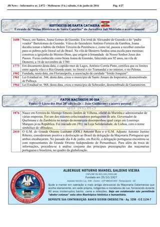 JB News – Informativo nr. 2.072 – Melbourne (Vic.) sábado, 4 de junho de 2016 Pág. 4/27
1688 Nasce, em Santos, Joana Gomes de Gusmão. Era irmã de Alexandre de Gusmão e do “padre
voador” Bartolomeu de Gusmão. Viúva do fazendeiro Antônio Ferreira da Gamboa, Joana
decidiu tomar o hábito da Ordem Terceira da Penitência e, como tal, passou a recolher esmolas
para os pobres pelo litoral sul do Brasil. Na vila de Desterro fundou uma escola para meninas;
construiu a igrejinha do Menino Deus, que origem à Irmandade de Nosso Senhor Jesus dos
Passos. Ficou conhecida como beata Joana de Gusmão, falecendo aos 92 anos, na vila de
Desterro, a 16 de novembro de 1780.
1773 Em documento desta data, o capitão-mor de Lages, Antônio Corrêa Pinto, certifica que os limites
entre aquela vila e o Rio Grande eram: no litoral o rio Tramandaí e no interior, o rio Pelotas.
1902 Fundada, nesta data, em Florianópolis, a associação de caridade “Irmão Joaquim”.
1961 Lei Estadual nr. 344, desta data, criou o município de Santo Amaro da Imperatriz, desmembrado
de Palhoça.
1964 Lei Estadual nr. 968, desta data, criou o município de Schroeder, desmembrado de Guaramirim.
1876 Nasce em Ferreira do Alentejo Ernesto Jardim de Vilhena, oficial da Marinha e administrador de
várias empresas. Foi um dos maiores colecionadores portugueses de arte. Governador de
Quelimane e da Zambézia no tempo da monarquia desempenhou igual cargo em Lourenço
Marques já na República. Foi iniciado em 1911 na Loja Solidariedade, de Lisboa, com o nome
simbólico de «Rhodes».
2010 O G.M. do Grande Oriente Lusitano (GOL) Antonio Reis e o G.M. Adjunto Antonio Justino
Ribeiro, consideraram positiva a deslocação ao Brasil da delegação da Maçonaria Portuguesa que
ambos encabeçaram. No passado dia 4 de junho, em Recife, a delegação portuguesa encontrou-se
com representantes do Grande Oriente Independente de Pernambuco. Para além da troca de
informações, procedeu-se à análise conjunta das principais preocupações das maçonarias
portuguesa e brasileira, no quadro da globalização.
Fatos maçônicos do dia
Fonte: O Livro dos Dias 20ª edição (Ir João Guilherme) e acervo pessoal
históricos de santa Catarina
Extraído de “Datas Históricas de Santa Catarina” do Jornalista Jali Meirinho e acervo pessoal
 