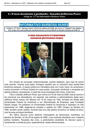 JB News – Informativo nr. 2.072 – Melbourne (Vic.) sábado, 4 de junho de 2016 Pág. 6/27
INFORMATIVO BARBOSA NUNES
Artigo nr. 277 do IrBarbosa Nunes, GM Geral Adjunto do GOB, que escreve a “Opinião” dos sábados.
Este artigo está sendo publicado simultaneamente no Jornal Diário da Manhã (Goiânia) de 04.06.16
O MEU DESALENTO É PROFUNDO
SENADOR JEFFERSON PERES
Em tempos de corrupção institucionalizada, quando delatores, para fugir de penas
mais severas, livrando suas peles, entregam aqueles que os indicaram para prestar-lhes
benefícios pessoais. A classe política em tremedeira esta com muito medo. Ao amanhecer,
muitos encontram a Polícia Federal em suas portas. Corrupção ramificada e enraizada por
setores públicos, empresariais. A cada dia novas revelações isto é bom, muito bom.
Para o cidadão Jefferson Peres, que morreu em 23 de maio de 2008, tudo já ocorria e
era previsível sua abrangência, em especial, aos políticos e administradores deste país.
Jefferson Peres nasceu em Manaus em 18 de março de 1932, formado em Direito pela
Universidade Federal do Amazonas e em Administração de Empresas, pela Fundação
Getúlio Vargas. Foi professor na Universidade Federal do Amazonas e ingressou na vida
parlamentar em 1988, elegendo-se vereador e reeleito em 1992. Chegou ao Senado em
1995, também sendo reeleito. Durante toda sua vida pública encontrou na defesa da ética,
uma de suas principais bandeiras.
Em último discurso como defensor intransigente da democracia, manifestou no
plenário do Senado, no dia 30 de agosto de 2006, o seu profundo desalento com o deserto
político brasileiro. Passados dez anos, a perturbadora atualidade do discurso ajuda a
compreender a revolta do povo, especialmente, nestes últimos tempos.
2 – O meu desalento é profundo – Senador Jefferson Peres
Artigo nr. 277 do Informativo Barbosa Nunes
 