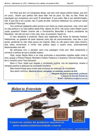 JB News – Informativo nr. 2.072 – Melbourne (Vic.) sábado, 4 de junho de 2016 Pág. 8/27
Um País que tem um Congresso desse, que tem uma classe política dessa, que tem
um povo... Dizem que político não deve falar mal do povo. Eu falo, eu falo. Parte da
população que compactua com isso? É lamentável. E que sabe. Não é por desinformação,
não. E que não é só o povão, não. É parte da elite, inclusive intelectual vou continuar nessa
vida pública? Para quê.
Vou continuar pelejando pelos jornais e por todos os meios possíveis, mas, como ator
na vida política e na vida pública deste País, depois de 2010, não quero mais! Elejam quem
vocês quiserem! Podem chamar até o Fernandinho Beira-Mar e fazê-lo presidente da
República - ele não vai com o meu voto, mas, se quiserem, façam-no.
O meu desalento é profundo. Deixo isso registrado nos Anais do Senado Federal.
Infelizmente, eu gostaria de estar fazendo outro tipo de pronunciamento, mas falo o que
penso, perdendo ou não votos pouco me importa. Aliás, eu não quero mais votos mesmo,
pois estou encerrando a minha vida pública daqui a quatro anos, profundamente
desencantado com ela”.
Se estivesse vivo, o senador veria uma paisagem muito pior. Mas certamente o
animaria a certeza de que a solidão acabou.
Hoje, surgiu Sergio Moro e as mais profundas e escondidas mazelas estão vindo à
tona, graças a Policia Federal, Ministério Publico Federal e o Supremo Tribunal Federal, que
tem o ministro como Teori Zavascki.
Moro e Teori, dupla que resgata a moralidade publica, nos da esperança, recebe a
vibração positiva e aplausos da sociedade brasileira.
Não haverá forças para mudar este processo de redenção de moralidade.
Que assim continue. (Barbosa Nunes, advogado, ex-radialista, membro da AGI,
delegado de polícia aposentado, professor
e maçom do Grande Oriente do
Brasil – barbosanunes@terra.com.br)
 