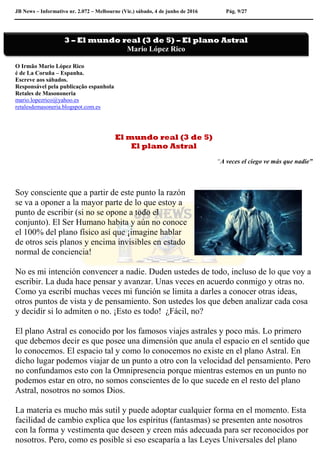 JB News – Informativo nr. 2.072 – Melbourne (Vic.) sábado, 4 de junho de 2016 Pág. 9/27
O Irmão Mario López Rico
é de La Coruña – Espanha.
Escreve aos sábados.
Responsável pela publicação espanhola
Retales de Masononeria
mario.lopezrico@yahoo.es
retalesdemasoneria.blogspot.com.es
El mundo real (3 de 5)
El plano Astral
“A veces el ciego ve más que nadie”
Soy consciente que a partir de este punto la razón
se va a oponer a la mayor parte de lo que estoy a
punto de escribir (si no se opone a todo el
conjunto). El Ser Humano habita y aún no conoce
el 100% del plano físico así que ¡imagine hablar
de otros seis planos y encima invisibles en estado
normal de conciencia!
No es mi intención convencer a nadie. Duden ustedes de todo, incluso de lo que voy a
escribir. La duda hace pensar y avanzar. Unas veces en acuerdo conmigo y otras no.
Como ya escribí muchas veces mi función se limita a darles a conocer otras ideas,
otros puntos de vista y de pensamiento. Son ustedes los que deben analizar cada cosa
y decidir si lo admiten o no. ¡Esto es todo! ¿Fácil, no?
El plano Astral es conocido por los famosos viajes astrales y poco más. Lo primero
que debemos decir es que posee una dimensión que anula el espacio en el sentido que
lo conocemos. El espacio tal y como lo conocemos no existe en el plano Astral. En
dicho lugar podemos viajar de un punto a otro con la velocidad del pensamiento. Pero
no confundamos esto con la Omnipresencia porque mientras estemos en un punto no
podemos estar en otro, no somos conscientes de lo que sucede en el resto del plano
Astral, nosotros no somos Dios.
La materia es mucho más sutil y puede adoptar cualquier forma en el momento. Esta
facilidad de cambio explica que los espíritus (fantasmas) se presenten ante nosotros
con la forma y vestimenta que deseen y creen más adecuada para ser reconocidos por
nosotros. Pero, como es posible si eso escaparía a las Leyes Universales del plano
3 – El mundo real (3 de 5) – El plano Astral
Mario López Rico
 