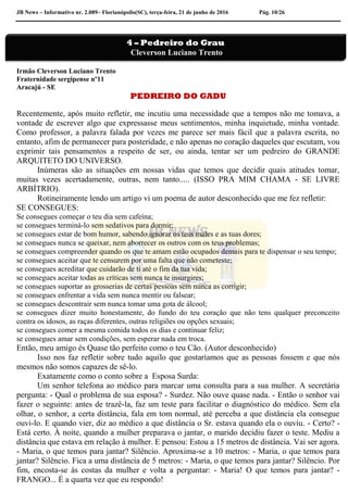 JB News – Informativo nr. 2.089– Florianópolis(SC), terça-feira, 21 de junho de 2016 Pág. 10/26
Irmão Cleverson Luciano Trento
Fraternidade sergipense nº11
Aracajú - SE
PEDREIRO DO GADU
Recentemente, após muito refletir, me incutiu uma necessidade que a tempos não me tomava, a
vontade de escrever algo que expressasse meus sentimentos, minha inquietude, minha vontade.
Como professor, a palavra falada por vezes me parece ser mais fácil que a palavra escrita, no
entanto, afim de permanecer para posteridade, e não apenas no coração daqueles que escutam, vou
exprimir tais pensamentos a respeito de ser, ou ainda, tentar ser um pedreiro do GRANDE
ARQUITETO DO UNIVERSO.
Inúmeras são as situações em nossas vidas que temos que decidir quais atitudes tomar,
muitas vezes acertadamente, outras, nem tanto..... (ISSO PRA MIM CHAMA - SE LIVRE
ARBÍTRIO).
Rotineiramente lendo um artigo vi um poema de autor desconhecido que me fez refletir:
SE CONSEGUES:
Se consegues começar o teu dia sem cafeína;
se consegues terminá-lo sem sedativos para dormir;
se consegues estar de bom humor, sabendo ignorar os teus males e as tuas dores;
se consegues nunca se queixar, nem aborrecer os outros com os teus problemas;
se consegues compreender quando os que te amam estão ocupados demais para te dispensar o seu tempo;
se consegues aceitar que te censurem por uma falta que não cometeste;
se consegues acreditar que cuidarão de ti até o fim da tua vida;
se consegues aceitar todas as críticas sem nunca te insurgires;
se consegues suportar as grosserias de certas pessoas sem nunca as corrigir;
se consegues enfrentar a vida sem nunca mentir ou falsear;
se consegues descontrair sem nunca tomar uma gota de álcool;
se consegues dizer muito honestamente, do fundo do teu coração que não tens qualquer preconceito
contra os idosos, as raças diferentes, outras religiões ou opções sexuais;
se consegues comer a mesma comida todos os dias e continuar feliz;
se consegues amar sem condições, sem esperar nada em troca.
Então, meu amigo és Quase tão perfeito como o teu Cão. (Autor desconhecido)
Isso nos faz refletir sobre tudo aquilo que gostaríamos que as pessoas fossem e que nós
mesmos não somos capazes de sê-lo.
Exatamente como o conto sobre a Esposa Surda:
Um senhor telefona ao médico para marcar uma consulta para a sua mulher. A secretária
pergunta: - Qual o problema de sua esposa? - Surdez. Não ouve quase nada. - Então o senhor vai
fazer o seguinte: antes de trazê-la, faz um teste para facilitar o diagnóstico do médico. Sem ela
olhar, o senhor, a certa distância, fala em tom normal, até perceba a que distância ela consegue
ouvi-lo. E quando vier, diz ao médico a que distância o Sr. estava quando ela o ouviu. - Certo? -
Está certo. À noite, quando a mulher preparava o jantar, o marido decidiu fazer o teste. Mediu a
distância que estava em relação à mulher. E pensou: Estou a 15 metros de distância. Vai ser agora.
- Maria, o que temos para jantar? Silêncio. Aproxima-se a 10 metros: - Maria, o que temos para
jantar? Silêncio. Fica a uma distância de 5 metros: - Maria, o que temos para jantar? Silêncio. Por
fim, encosta-se às costas da mulher e volta a perguntar: - Maria! O que temos para jantar? -
FRANGO... É a quarta vez que eu respondo!
4 – Pedreiro do Grau
Cleverson Luciano Trento
 