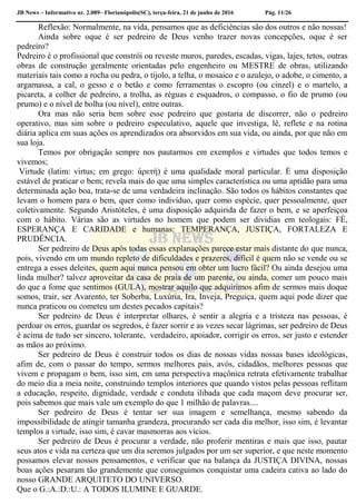 JB News – Informativo nr. 2.089– Florianópolis(SC), terça-feira, 21 de junho de 2016 Pág. 11/26
Reflexão: Normalmente, na vida, pensamos que as deficiências são dos outros e não nossas!
Ainda sobre oque é ser pedreiro de Deus venho trazer novas concepções, oque é ser
pedreiro?
Pedreiro é o profissional que constrói ou reveste muros, paredes, escadas, vigas, lajes, tetos, outras
obras de construção geralmente orientadas pelo engenheiro ou MESTRE de obras, utilizando
materiais tais como a rocha ou pedra, o tijolo, a telha, o mosaico e o azulejo, o adobe, o cimento, a
argamassa, a cal, o gesso e o betão e como ferramentas o escopro (ou cinzel) e o martelo, a
picareta, a colher de pedreiro, a trolha, as réguas e esquadros, o compasso, o fio de prumo (ou
prumo) e o nível de bolha (ou nível), entre outras.
Ora mas não seria bem sobre esse pedreiro que gostaria de discorrer, não o pedreiro
operativo, mas sim sobre o pedreiro especulativo, aquele que investiga, lê, reflete e na rotina
diária aplica em suas ações os aprendizados ora absorvidos em sua vida, ou ainda, por que não em
sua loja.
Temos por obrigação sempre nos pautarmos em exemplos e virtudes que todos temos e
vivemos;
Virtude (latim: virtus; em grego: ἀρετή) é uma qualidade moral particular. É uma disposição
estável de praticar o bem; revela mais do que uma simples característica ou uma aptidão para uma
determinada ação boa, trata-se de uma verdadeira inclinação. São todos os hábitos constantes que
levam o homem para o bem, quer como indivíduo, quer como espécie, quer pessoalmente, quer
coletivamente. Segundo Aristóteles, é uma disposição adquirida de fazer o bem, e se aperfeiçoa
com o hábito. Várias são as virtudes no homem que podem ser dividias em teologais: FÉ,
ESPERANÇA E CARIDADE e humanas: TEMPERANÇA, JUSTIÇA, FORTALEZA E
PRUDÊNCIA.
Ser pedreiro de Deus após todas essas explanações parece estar mais distante do que nunca,
pois, vivendo em um mundo repleto de dificuldades e prazeres, difícil é quem não se vende ou se
entrega a esses deleites, quem aqui nunca pensou em obter um lucro fácil? Ou ainda desejou uma
linda mulher? talvez aproveitar da casa de praia de um parente, ou ainda, comer um pouco mais
do que a fome que sentimos (GULA), mostrar aquilo que adquirimos afim de sermos mais doque
somos, trair, ser Avarento, ter Soberba, Luxúria, Ira, Inveja, Preguiça, quem aqui pode dizer que
nunca praticou ou cometeu um destes pecados capitais?
Ser pedreiro de Deus é interpretar olhares, é sentir a alegria e a tristeza nas pessoas, é
perdoar os erros, guardar os segredos, é fazer sorrir e as vezes secar lágrimas, ser pedreiro de Deus
é acima de tudo ser sincero, tolerante, verdadeiro, apoiador, corrigir os erros, ser justo e estender
as mãos ao próximo.
Ser pedreiro de Deus é construir todos os dias de nossas vidas nossas bases ideológicas,
afim de, com o passar do tempo, sermos melhores pais, avós, cidadãos, melhores pessoas que
vivem e propagam o bem, isso sim, em uma perspectiva maçônica retrata efetivamente trabalhar
do meio dia a meia noite, construindo templos interiores que quando vistos pelas pessoas reflitam
a educação, respeito, dignidade, verdade e conduta ilibada que cada maçom deve procurar ser,
pois sabemos que mais vale um exemplo do que 1 milhão de palavras....
Ser pedreiro de Deus é tentar ser sua imagem e semelhança, mesmo sabendo da
impossibilidade de atingir tamanha grandeza, procurando ser cada dia melhor, isso sim, é levantar
templos a virtude, isso sim, é cavar masmorras aos vícios.
Ser pedreiro de Deus é procurar a verdade, não proferir mentiras e mais que isso, pautar
seus atos e vida na certeza que um dia seremos julgados por um ser superior, e que neste momento
possamos elevar nossos pensamentos, e verificar que na balança da JUSTIÇA DIVINA, nossas
boas ações pesaram tão grandemente que conseguimos conquistar uma cadeira cativa ao lado do
nosso GRANDE ARQUITETO DO UNIVERSO.
Que o G.:A.:D.:U.: A TODOS ILUMINE E GUARDE.
 