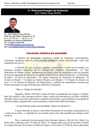JB News – Informativo nr. 2.089– Florianópolis(SC), terça-feira, 21 de junho de 2016 Pág. 12/26
Ir José Valdecir Souza Martins
MM da Loja Ordem e Progresso n° 25
G.·.L.·.E.·.M.'. S.'..·. - R.·.E.·.A.·.A.·.
Reuniões as 6ª feiras às 20:00 horas
Or.·. Campo Grande-MS.
E-mailvaldeci3pontocom@gmail.com
Site: www.administradores.com.br/home/akinathon
COLOSSAL TEMPLO DE SALOMÃO
A História da humanidade encontra-se repleta de fenômenos extraordinários,
construções faraônicas feitas de pedra e outras mitológicas jamais materializadas, senão pela
imaginação dos povos...
A História diz que os gregos, egípcios, mesopotâmios e outros povos antigos, nos
deixaram exemplos magníficos de seu fascínio pelo fantástico extraordinário... As “Sete
Maravilhas do Mundo Antigo” permanecem em nossas almas ou imaginação como um exemplo
da incrível capacidade do homem de se superar, acima de suas mínimas dimensões. “As Pirâmides
do Egito”, “O Farol de Alexandria”, “Os Jardins Suspensos de Semíramis na Babilônia”, “O
Colosso de Rodes”, “A Estátua de Júpiter Olímpico em Olímpia”, “O Templo de Ártemis em
Eixo” e o “O Túmulo de Mausolo” em Halicarnasso, e milhares de monumentos colossais que
foram construídos ao longo da história por diferentes civilizações...
- Mas e o Templo de Salomão?
Segundo a Bíblia o Rei Davi recebeu de Deus a incumbência de construir o Templo.
Mas Davi morreu e não conseguiu realizar a obra, a qual seria efetivada por seu filho e herdeiro,
Salomão. Narra-se que Deus, para testar o equilíbrio de Salomão, a quem atribuíra à construção do
colossal Templo, perguntou-lhe o que ele desejava receber como dádiva do Senhor...
- Ao que Salomão pediu com humildade: “Quero ter Sabedoria”...
E assim Salomão se tornou o mais sábio dos homens de seu tempo, encontrando-se aí
a razão de sua fama... o esplendor de seu reinado jamais teria sido igualado por qualquer outro
monarca.
Para a realização da monumental obra Salomão chamou o Rei de Tiro, Hiran I ou
Hiran Abif, conhecido como “O Filho da Viúva”. O Templo tinha cerca de 60 côvados (31,50m)
de comprimento por 20 côvados (10,50m) de largura e 30 côvados (15,75m) de altura, equivalente
5 – Colossal Templo de Salomão
José Valdecir Souza Martins
 