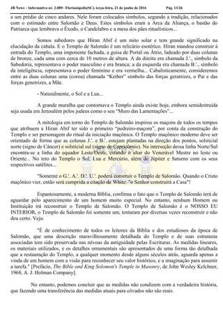 JB News – Informativo nr. 2.089– Florianópolis(SC), terça-feira, 21 de junho de 2016 Pág. 13/26
a um prédio de cinco andares. Nele foram colocados símbolos, segundo a tradição, relacionados
com o estimado entre Salomão e Deus. Estes símbolos eram a Arca da Aliança, o bastão do
Patriarca que lembrava o Êxodo, o Candelabro e a mesa dos pães ritualísticos...
Somos sabedores que Hiran Abif é um mito solar e tem grande significado na
elucidação da cabala. E o Templo de Salomão é um relicário esotérico. Hiran mandou construir à
entrada do Templo, uma imponente fachada, a guisa de Portal ou Átrio, ladeado por duas colunas
de bronze, cada uma com cerca de 10 metros de altura. A da direita era chamada J.'., símbolo da
Sabedoria, representava o poder masculino e era branca; a da esquerda era chamada B.'., símbolo
da inteligência, representava o poder feminino e era vermelha... Cabalisticamente, consideremos
entre as duas colunas uma (coroa) chamada “Kether” símbolo das forças geratrizes, o Pai e das
forças genetrizes, a Mãe.
- Naturalmente, o Sol e a Lua...
A grande muralha que contornava o Templo ainda existe hoje, embora semidestruída
seja usada em Jerusalém pelos judeus como o seu “Muro das Lamentações”...
A mitologia em torno do Templo de Salomão inspirou os maçons de todos os tempos
que atribuem a Hiran Abif ter sido o primeiro “pedreiro-maçom”, por conta da construção do
Templo e ser personagem do ritual da iniciação maçônica. O Templo maçônico moderno deve ser
orientado de forma que as colunas J.'. e B.'. estejam plantadas na direção dos pontos, solsticial
norte (signo de Câncer) e solstícial sul (signo de Capricórnio). Na interseção dessa linha Norte/Sul
encontra-se a linha do equador Leste/Oeste, estando o altar do Venerável Mestre no leste ou
Oriente... No teto do Templo o Sol, Lua e Mercúrio, além de Júpiter e Saturno com os seus
respectivos satélites...
"Somente o G.'. A.'. D.'. U.'. poderá construir o Templo de Salomão. Quando o Cristo
maçônico vier, então será cumprida a citação de White: "o Senhor construirá a Casa"!
Espantosamente, a moderna Bíblia, confirma o fato que o Templo de Salomão terá de
aguardar pelo aparecimento de um homem muito especial. No entanto, nenhum Homem ou
Instituição irá reconstruir o Templo de Salomão. O Templo de Salomão é o NOSSO EU
INTERIOR, o Templo de Salomão foi somente um, tentaram por diversas vezes reconstruir e não
deu certo. Veja:
"É de conhecimento de todos os leitores da Bíblia e dos estudiosos da época de
Salomão, que uma descrição maravilhosamente detalhada do Templo e de suas estruturas
associadas tem sido preservada nas névoas da antiguidade pelas Escrituras. As medidas lineares,
os materiais utilizados, e os detalhes ornamentais são apresentados de uma forma tão detalhada
que a restauração do Templo, a qualquer momento desde alguns séculos atrás, aguarda apenas a
vinda de um homem com a visão para reconhecer seu valor histórico, e a imaginação para assumir
a tarefa." [Prefácio, The Bible and King Solomon's Temple in Masonry, de John Wesley Kelchner,
1968, A. J. Holman Company].
No entanto, podemos concluir que as medidas não condizem com a verdadeira história,
que fazendo uma transferência das medidas atuais para côvados não são reais.
 