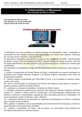 JB News – Informativo nr. 2.089– Florianópolis(SC), terça-feira, 21 de junho de 2016 Pág. 14/26
Abel Tolentino de Oliveira Junior
Loja Maçônica Luz no Horizonte 2038
Grande Oriente do Estado de Goiás -
A informática e a maçonaria
A informática veio para contribuir no desenvolvimento da humanidade, onde o computador é
encontrado nos mais variados contextos, ou seja, nos lares, nas escolas e nas empresas, sendo que
ele veio para inovar e facilitar a vida das pessoas.
Na maçonaria a informática está prevista no artigo 87 da Constituição do GOB - Grande Oriente
do Brasil, e artigo 80 da Constituição do GOEG - Grande Oriente do Estado de Goiás, onde tem
um órgão administrativo do poder executivo que é a Secretaria Geral e Estadual de Comunicação
e Informática.
Esta Secretaria é disciplinada no artigo 185 do Regulamento Geral da Federação, onde compete a
mesma:
I - realizar a comunicação do Grande Oriente do Brasil, coordenando um sistema interligando as
Secretarias dos Grandes Orientes Estaduais e do Distrito Federal, utilizando-se dos meios de
comunicação existentes;
II - fornecer matéria, encaminhada pelo Grão-Mestre Geral, a ser divulgada na imprensa falada,
escrita e televisada;
III - prover a disseminação de informações de interesse dos Maçons, como direitos e serviços, e,
também, projetos e políticas do Poder Central;
IV - coordenar os sistemas de informática no âmbito do Poder Central;
V - coordenar, normatizar, supervisionar e controlar toda compra de software e hardware do Poder
Central; VI - elaborar o Plano Anual de Comunicação e de Informatização, estabelecendo suas
políticas e diretrizes, e consolidando a agenda das ações prioritárias para levar a informação e as
novas tecnologias a todos os Orientes, Lojas e Maçons;
VII - estabelecer políticas de investimentos em segurança da informação, de software e hardware
para o Grande Oriente do Brasil;
VIII - publicar os trabalhos e textos encaminhados pela Secretaria-Geral de Educação e Cultura no
Portal Maçônico do Grande Oriente do Brasil;
IX - elaborar e encaminhar, até trinta e um de janeiro, ao Grão-Mestre Geral relatório das
atividades da Secretaria no exercício anterior.
6 – A Informática e a Maçonaria
Abel Tolentino de Oliveira Júnior
 