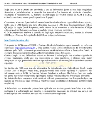 JB News – Informativo nr. 2.089– Florianópolis(SC), terça-feira, 21 de junho de 2016 Pág. 15/26
Hoje tanto GOB e GOEG tem priorizado o uso da informática junto as suas lojas maçônicas
federadas e jurisdicionadas, a exemplo das comunicações internas de iniciação, elevações,
exaltações e regularizações. A exemplo da publicação do boletim oficial do GOB e GOEG,
evitando com isso o uso de grande quantidade de papel.
Com acesso a internet é possível até a consulta online da situação de regularidade de um obreiro,
tanto é que o GOB lançou uma nova identidade maçônica o GOB Card Internacional com código
QR (sigla do inglês Quick Response), onde contém dados maçônicos e civis do obreiro. Código
este que pode ser lido com auxílio de um celular com o programa específico.
O GOB proporciona também a consulta da legislação maçônica atualizada, através do sistema
GOBLegis – Sistema de Legislação do GOB, no endereço eletrônico:
http://goblegis.gob.org.br/
Pelo portal do GOB tem o EADM – Ensino a Distância Maçônico, que é acessado no endereço
eletrônico: http://eadm.gob.org.br/ , onde contém vários vídeos informativos de procedimentos
adotados pelo GOB, bem como pronunciamentos do Grão-Mestre Geral e Secretários Gerais, a
exemplo do pronunciamento sobre: A Responsabilidade Social do Maçom.
Outro exemplo do uso informática através da internet é a divulgação das notícias e agenda de
eventos maçônicos, sendo que este proporciona as lojas maçônicas e obreiros uma maior
integração, ou seja, permitindo o melhor aproveitamento das visitas maçônicas quando de eventos
especiais.
No âmbito do GOB com uso da informática foi introduzido pelo Grão-Mestre Geral, Irmão
Marcos José o Projeto Papel Zero, proporcionando uma maior agilidade e segurança das
informações entre o GOB, os Grandes Orientes Estaduais e as Lojas Maçônicas. Com isso tendo
um ganho nos custos de impressão e postagem, e ainda contribuindo pela preservação ambiental.
No âmbito das lojas maçônicas a informática é utilizada para o controle das finanças das lojas, no
registro da presença de seus obreiros, e registro de suas atividades nos balaústres eletrônico (ata
maçônica).
A informática na maçonaria quando bem aplicada tem trazido grande benefícios, e o maior
problema é a vulgarização das sessões e ensinamentos maçônicos na internet que devem ser
evitados pelos seus membros para que não caiam no constrangimento.
 