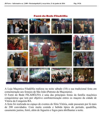JB News – Informativo nr. 2.089– Florianópolis(SC), terça-feira, 21 de junho de 2016 Pág. 19/26
Forró do Bode Filadélfia
A Loja Maçonica Filadélfia realizou na noite sábado (18) a sua tradicional festa em
comemoração aos festejos de São João (Patrono da Maçonaria).
O Forró do Bode FILADÉLFIA é uma das principais festas da família maçônica
conquistense que tem por objetivo confraternização entres os maçons da cidade de
Vitória da Conquista BA.
A festa foi realizada no espaço de eventos do Sítio Vitória, onde passaram por lá mais
de 200 convidados. Com muita comida e bebida típica do período, quadrilha,
casamento junino, forró, além de fogueira e fogos para abrilhantar a noite.
 