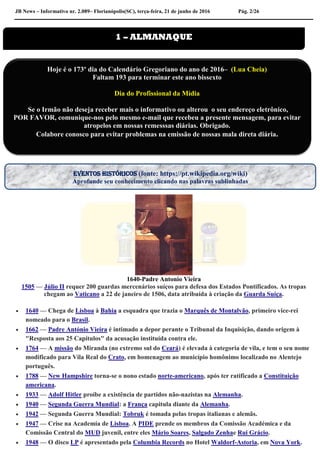 JB News – Informativo nr. 2.089– Florianópolis(SC), terça-feira, 21 de junho de 2016 Pág. 2/26
1640-Padre Antonio Vieira
1505 — Júlio II requer 200 guardas mercenários suíços para defesa dos Estados Pontificados. As tropas
chegam ao Vaticano a 22 de janeiro de 1506, data atribuída à criação da Guarda Suíça.
 1640 — Chega de Lisboa à Bahia a esquadra que trazia o Marquês de Montalvão, primeiro vice-rei
nomeado para o Brasil.
 1662 — Padre António Vieira é intimado a depor perante o Tribunal da Inquisição, dando origem à
"Resposta aos 25 Capítulos" da acusação instituída contra ele.
 1764 — A missão do Miranda (no extremo sul do Ceará) é elevada à categoria de vila, e tem o seu nome
modificado para Vila Real do Crato, em homenagem ao município homônimo localizado no Alentejo
português.
 1788 — New Hampshire torna-se o nono estado norte-americano, após ter ratificado a Constituição
americana.
 1933 — Adolf Hitler proíbe a existência de partidos não-nazistas na Alemanha.
 1940 — Segunda Guerra Mundial: a França capitula diante da Alemanha.
 1942 — Segunda Guerra Mundial: Tobruk é tomada pelas tropas italianas e alemãs.
 1947 — Crise na Academia de Lisboa. A PIDE prende os membros da Comissão Académica e da
Comissão Central do MUD juvenil, entre eles Mário Soares, Salgado Zenhae Rui Grácio.
 1948 — O disco LP é apresentado pela Columbia Records no Hotel Waldorf-Astoria, em Nova York.
1 – ALMANAQUE
Hoje é o 173º dia do Calendário Gregoriano do ano de 2016– (Lua Cheia)
Faltam 193 para terminar este ano bissexto
Dia do Profissional da Mídia
Se o Irmão não deseja receber mais o informativo ou alterou o seu endereço eletrônico,
POR FAVOR, comunique-nos pelo mesmo e-mail que recebeu a presente mensagem, para evitar
atropelos em nossas remesssas diárias. Obrigado.
Colabore conosco para evitar problemas na emissão de nossas mala direta diária.
EVENTOS HISTÓRICOS (fonte: https://pt.wikipedia.org/wiki)
Aprofunde seu conhecimento clicando nas palavras sublinhadas
 