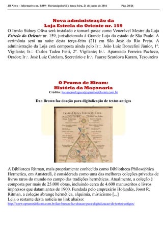 JB News – Informativo nr. 2.089– Florianópolis(SC), terça-feira, 21 de junho de 2016 Pág. 20/26
Nova administração da
Loja Estrela do Oriente nr. 159
O Irmão Sidney Oliva será instalado e tomará posse como Venerável Mestre da Loja
Estrela do Oriente nr. 159, jurisdicionada à Grande Loja do estado de São Paulo. A
cerimônia será na noite desta terça-feira (21) em São José do Rio Preto. A
administração da Loja está composta ainda pelo Ir João Luiz Donzelini Júnior, 1º.
Vigilante; Ir Carlos Tadeu Fetti, 2º. Vigilante; Ir Aparecido Ferreira Pacheco,
Orador; Ir José Luiz Catelam, Secretário e Ir Faurze Scardova Karam, Tesoureiro
O Prumo de Hiram:
História da Maçonaria
Crédito: lucianorodrigues@oprumodehiram.com.br
Dan Brown faz doação para digitalização de textos antigos
A Biblioteca Ritman, mais propriamente conhecido como Bibliotheca Philosophica
Hermetica, em Amsterdã, é considerada como uma das melhores coleções privadas de
livros raros do mundo no campo das tradições herméticas. Atualmente, a coleção é
composta por mais de 25.000 obras, incluindo cerca de 4.600 manuscritos e livros
impressos que datam antes de 1900. Fundada pelo empresário Holandês, Joost R.
Ritman, a coleção abrange hermética, alquimia, misticismo [...]
Leia o restante desta notícia no link abaixo:
http://www.oprumodehiram.com.br/dan-brown-faz-doacao-para-digitalizacao-de-textos-antigos/
 