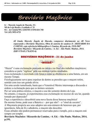 JB News – Informativo nr. 2.089– Florianópolis(SC), terça-feira, 21 de junho de 2016 Pág. 21/26
Ir Marcelo Angelo de Macedo, 33∴
MI da Loja Razão e Lealdade nº 21
Or de Cuiabá/MT, GOEMT-COMAB-CMI
Tel: (65) 3052-6721
(O Irmão Marcelo Ângelo de Macedo, comparece diariamente no JB News
repassando o Breviário Maçônico, Obra de autoria do saudoso IrRIZZARDO DA
CAMINO, cuja referência bibliográfica é: Camino, Rizzardo da, 1918-2007
Breviário Maçônico / Rizzardo da Camino, - 6. Ed. – São Paulo. Madras, 2014.
ISBN 978-85.370.0292-6)
BREVIÁRIO MAÇÔNICO - 21 de junho
“HUZZÉ”
“Huzzé” é uma exclamação praticada no início e no final dos trabalhos maçônicos;
considera-se parte “sigilosa” pela sua mística e pelos resultados.
Essa exclamação é exercitada com força e como se obedecesse a uma batuta, em um
mesmo Tempo.
Fisiologicamente serve para expulsar de dentro as pressões que o maçom retém,
sentido com isso um grande alívio.
Em uma sessão tumultuada, basta que o Venerável Mestre interrompa a discussão e
ordene a exclamação para que os ânimos serenem.
Por ser uma prática mística, o maçom a usa tão somente dentro da Loja.
No entanto, o maçom, já experimentou essa exclamação no recesso do seu lar, quando
tomado por depressão?
Faça a experiência e descobrirá uma nova faceta dessa benesse maçônica!
Da mesma forma, pode usar a Bateria e – por que não? – o “sinal de socorro”.
A Maçonaria propicia aos seus adeptos um sem-número de benesses que, por
ignorância, falta de fé e sabedoria, o maçom não descobre.
Essas atitudes não podem permanecer reservadas para o templo, pois a maçom está
sempre em templo.
Breviário Maçônico / Rizzardo da Camino, - 6. Ed. – São Paulo. Madras, 2014,
p.191.
 