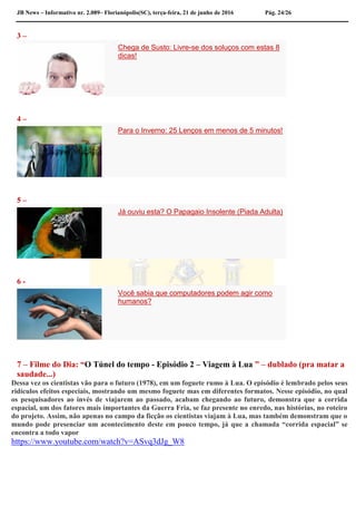 JB News – Informativo nr. 2.089– Florianópolis(SC), terça-feira, 21 de junho de 2016 Pág. 24/26
3 –
Chega de Susto: Livre-se dos soluços com estas 8
dicas!
4 –
Para o Inverno: 25 Lenços em menos de 5 minutos!
5 –
Já ouviu esta? O Papagaio Insolente (Piada Adulta)
6 -
Você sabia que computadores podem agir como
humanos?
7 – Filme do Dia: “O Túnel do tempo - Episódio 2 – Viagem à Lua ” – dublado (pra matar a
saudade...)
Dessa vez os cientistas vão para o futuro (1978), em um foguete rumo à Lua. O episódio é lembrado pelos seus
ridículos efeitos especiais, mostrando um mesmo foguete mas em diferentes formatos. Nesse episódio, no qual
os pesquisadores ao invés de viajarem ao passado, acabam chegando ao futuro, demonstra que a corrida
espacial, um dos fatores mais importantes da Guerra Fria, se faz presente no enredo, nas histórias, no roteiro
do projeto. Assim, não apenas no campo da ficção os cientistas viajam à Lua, mas também demonstram que o
mundo pode presenciar um acontecimento deste em pouco tempo, já que a chamada “corrida espacial” se
encontra a todo vapor
https://www.youtube.com/watch?v=ASvq3dJg_W8
 