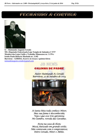 JB News – Informativo nr. 2.089– Florianópolis(SC), terça-feira, 21 de junho de 2016 Pág. 25/26
Ir Raimundo Augusto Corado
MI e Deputado Federal pela Loja Templo de Salomão nº 2737
Membro das Lojas União e Trabalho Mimosense nr. 3.170 e
Irmão Paulo Roberto Machado nr. 3.182
Barreiras – GOB/BA. Escreve às terças e quintas-feiras
raimundoaugusto.corado@gmail.com
GALINHA DE PADRE
Autor: Raimundo A. Corado
Barreiras, 21 de outubro de 2014
A Santa Rita toda conhece Nitor;
Mas sua fama é desconhecida;
Veja o que esse trio aprontou;
No Cumbre, vereda das Caraibas.
Festa na casa de Ilson;
Missa, batizado em grande estilo;
Não contavam com o compromisso;
Entre Corado, Nitor e Abilio.
 