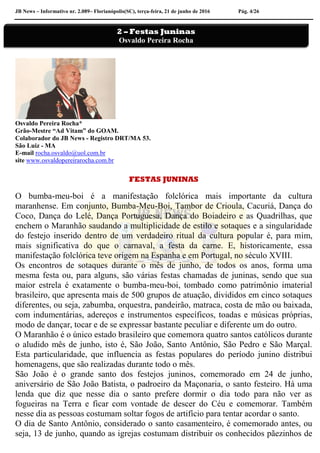 JB News – Informativo nr. 2.089– Florianópolis(SC), terça-feira, 21 de junho de 2016 Pág. 4/26
Osvaldo Pereira Rocha*
Grão-Mestre “Ad Vitam” do GOAM.
Colaborador do JB News - Registro DRT/MA 53.
São Luiz - MA
E-mail rocha.osvaldo@uol.com.br
site www.osvaldopereirarocha.com.br
FESTAS JUNINAS
O bumba-meu-boi é a manifestação folclórica mais importante da cultura
maranhense. Em conjunto, Bumba-Meu-Boi, Tambor de Crioula, Cacuriá, Dança do
Coco, Dança do Lelé, Dança Portuguesa, Dança do Boiadeiro e as Quadrilhas, que
enchem o Maranhão saudando a multiplicidade de estilo e sotaques e a singularidade
do festejo inserido dentro de um verdadeiro ritual da cultura popular é, para mim,
mais significativa do que o carnaval, a festa da carne. E, historicamente, essa
manifestação folclórica teve origem na Espanha e em Portugal, no século XVIII.
Os encontros de sotaques durante o mês de junho, de todos os anos, forma uma
mesma festa ou, para alguns, são várias festas chamadas de juninas, sendo que sua
maior estrela é exatamente o bumba-meu-boi, tombado como patrimônio imaterial
brasileiro, que apresenta mais de 500 grupos de atuação, divididos em cinco sotaques
diferentes, ou seja, zabumba, orquestra, pandeirão, matraca, costa de mão ou baixada,
com indumentárias, adereços e instrumentos específicos, toadas e músicas próprias,
modo de dançar, tocar e de se expressar bastante peculiar e diferente um do outro.
O Maranhão é o único estado brasileiro que comemora quatro santos católicos durante
o aludido mês de junho, isto é, São João, Santo Antônio, São Pedro e São Marçal.
Esta particularidade, que influencia as festas populares do período junino distribui
homenagens, que são realizadas durante todo o mês.
São João é o grande santo dos festejos juninos, comemorado em 24 de junho,
aniversário de São João Batista, o padroeiro da Maçonaria, o santo festeiro. Há uma
lenda que diz que nesse dia o santo prefere dormir o dia todo para não ver as
fogueiras na Terra e ficar com vontade de descer do Céu e comemorar. Também
nesse dia as pessoas costumam soltar fogos de artifício para tentar acordar o santo.
O dia de Santo Antônio, considerado o santo casamenteiro, é comemorado antes, ou
seja, 13 de junho, quando as igrejas costumam distribuir os conhecidos pãezinhos de
2 – Festas Juninas
Osvaldo Pereira Rocha
 